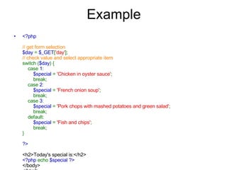 Example <?php // get form selection $day  =  $_GET [ 'day' ]; // check value and select appropriate item switch ( $day ) {     case  1 :          $special  =  'Chicken in oyster sauce' ;         break;     case  2 :          $special  =  'French onion soup' ;         break;     case  3 :          $special  =  'Pork chops with mashed potatoes and green salad' ;         break;     default:          $special  =  'Fish and chips' ;         break; } ?> <h2>Today's special is:</h2> <?php  echo  $special ?> </body> </html>   