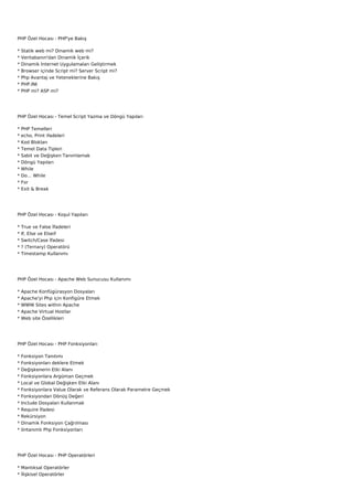 PHP Özel Hocası - PHP'ye Bakış

*   Statik web mi? Dinamik web mi?
*   Veritabanın'dan Dinamik İçerik
*   Dinamik İnternet Uygulamaları Geliştirmek
*   Browser içinde Script mi? Server Script mi?
*   Php Avantaj ve Yeteneklerine Bakış
*   PHP.INI
*   PHP mi? ASP mi?




PHP Özel Hocası - Temel Script Yazma ve Döngü Yapıları

*   PHP Temelleri
*   echo, Print ifadeleri
*   Kod Blokları
*   Temel Data Tipleri
*   Sabit ve Değişken Tanımlamak
*   Döngü Yapıları
*   While
*   Do… While
*   For
*   Exit & Break




PHP Özel Hocası - Koşul Yapıları

*   True ve False İfadeleri
*   If, Else ve Elseif
*   Switch/Case İfadesi
*   ? (Ternary) Operatörü
*   Timestamp Kullanımı




PHP Özel Hocası - Apache Web Sunucusu Kullanımı

*   Apache Konfügürasyon Dosyaları
*   Apache'yi Php için Konfigüre Etmek
*   WWW Sites within Apache
*   Apache Virtual Hostlar
*   Web site Özellikleri




PHP Özel Hocası - PHP Fonksiyonları

*   Fonksiyon Tanıtımı
*   Fonksiyonları deklere Etmek
*   Değişkenerin Etki Alanı
*   Fonksiyonlara Argüman Geçmek
*   Local ve Global Değişken Etki Alanı
*   Fonksiyonlara Value Olarak ve Referans Olarak Parametre Geçmek
*   Fonksiyondan Dönüş Değeri
*   Include Dosyaları Kullanmak
*   Require İfadesi
*   Rekürsiyon
*   Dinamik Fonksiyon Çağrılması
*   öntanımlı Php Fonksiyonları




PHP Özel Hocası - PHP Operatörleri

* Mantıksal Operatörler
* İlişkisel Operatörler
 