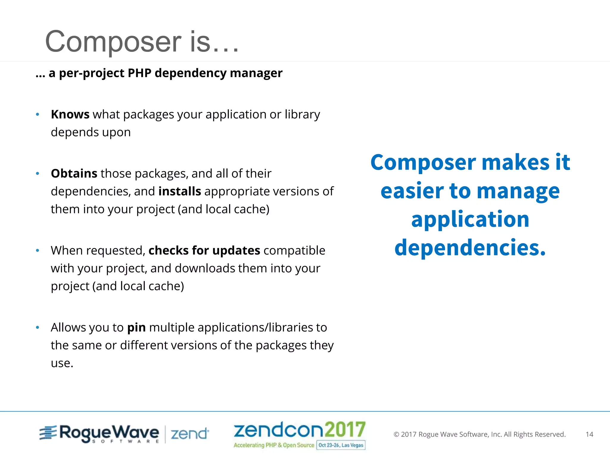 © 2017 Rogue Wave Software, Inc. All Rights Reserved. 14
Composer is…
… a per-project PHP dependency manager
• Knows what packages your application or library
depends upon
• Obtains those packages, and all of their
dependencies, and installs appropriate versions of
them into your project (and local cache)
• When requested, checks for updates compatible
with your project, and downloads them into your
project (and local cache)
• Allows you to pin multiple applications/libraries to
the same or different versions of the packages they
use.
Composer makes it
easier to manage
application
dependencies.
 