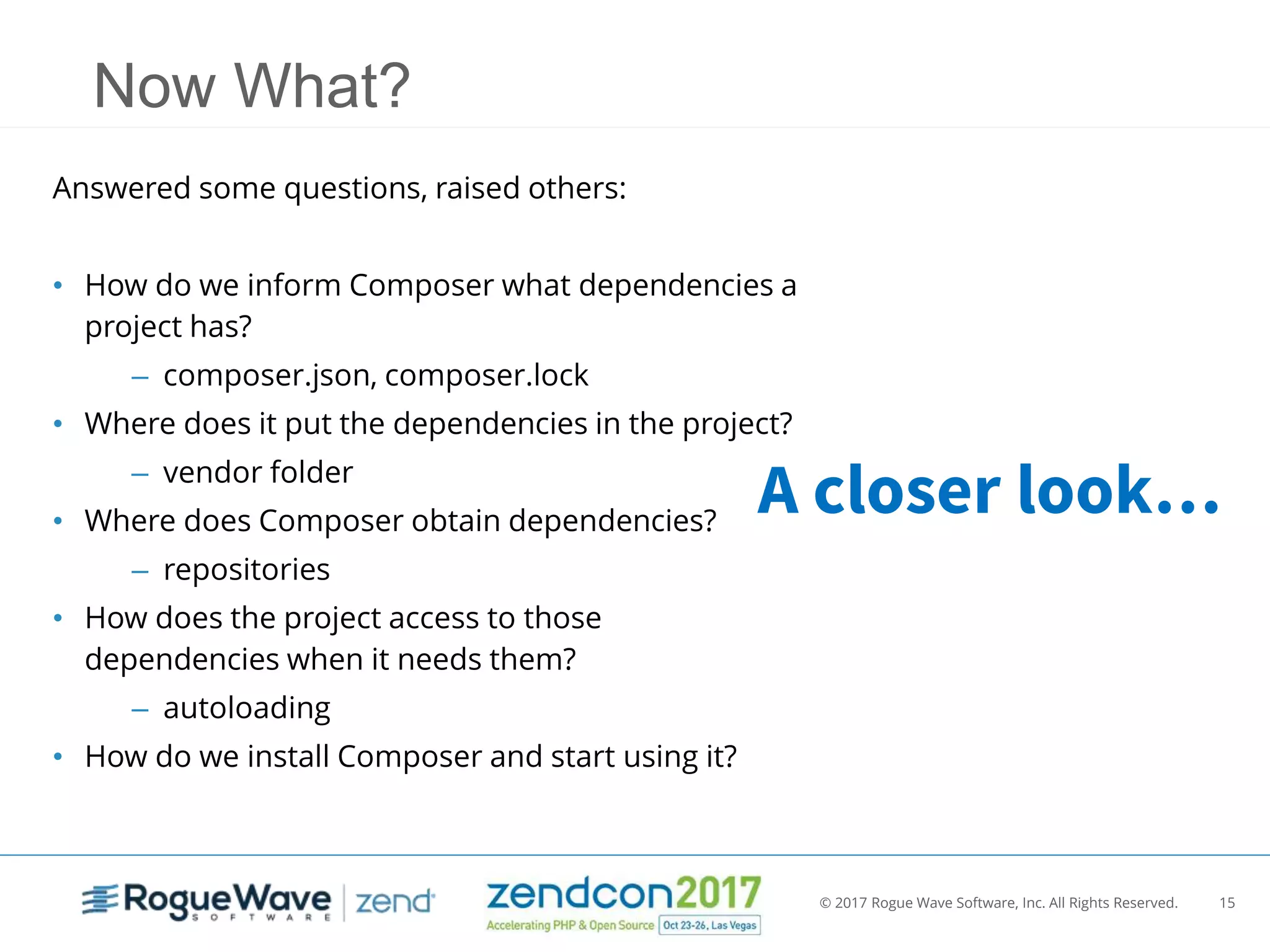 © 2017 Rogue Wave Software, Inc. All Rights Reserved. 15
Now What?
Answered some questions, raised others:
• How do we inform Composer what dependencies a
project has?
– composer.json, composer.lock
• Where does it put the dependencies in the project?
– vendor folder
• Where does Composer obtain dependencies?
– repositories
• How does the project access to those
dependencies when it needs them?
– autoloading
• How do we install Composer and start using it?
A closer look…
 
