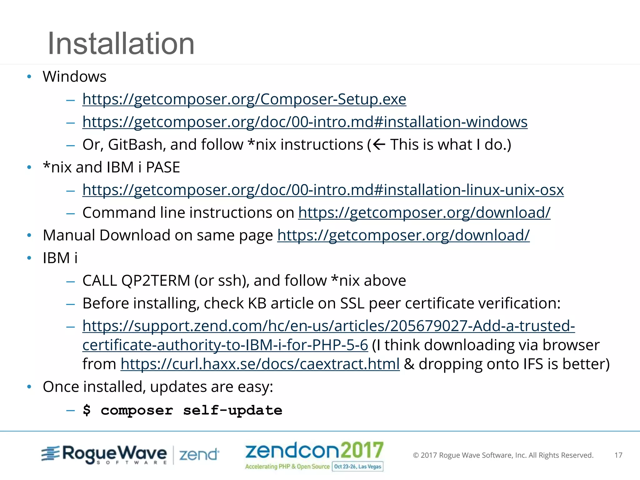 © 2017 Rogue Wave Software, Inc. All Rights Reserved. 17
Installation
• Windows
– https://getcomposer.org/Composer-Setup.exe
– https://getcomposer.org/doc/00-intro.md#installation-windows
– Or, GitBash, and follow *nix instructions ( This is what I do.)
• *nix and IBM i PASE
– https://getcomposer.org/doc/00-intro.md#installation-linux-unix-osx
– Command line instructions on https://getcomposer.org/download/
• Manual Download on same page https://getcomposer.org/download/
• IBM i
– CALL QP2TERM (or ssh), and follow *nix above
– Before installing, check KB article on SSL peer certificate verification:
– https://support.zend.com/hc/en-us/articles/205679027-Add-a-trusted-
certificate-authority-to-IBM-i-for-PHP-5-6 (I think downloading via browser
from https://curl.haxx.se/docs/caextract.html & dropping onto IFS is better)
• Once installed, updates are easy:
– $ composer self-update
 