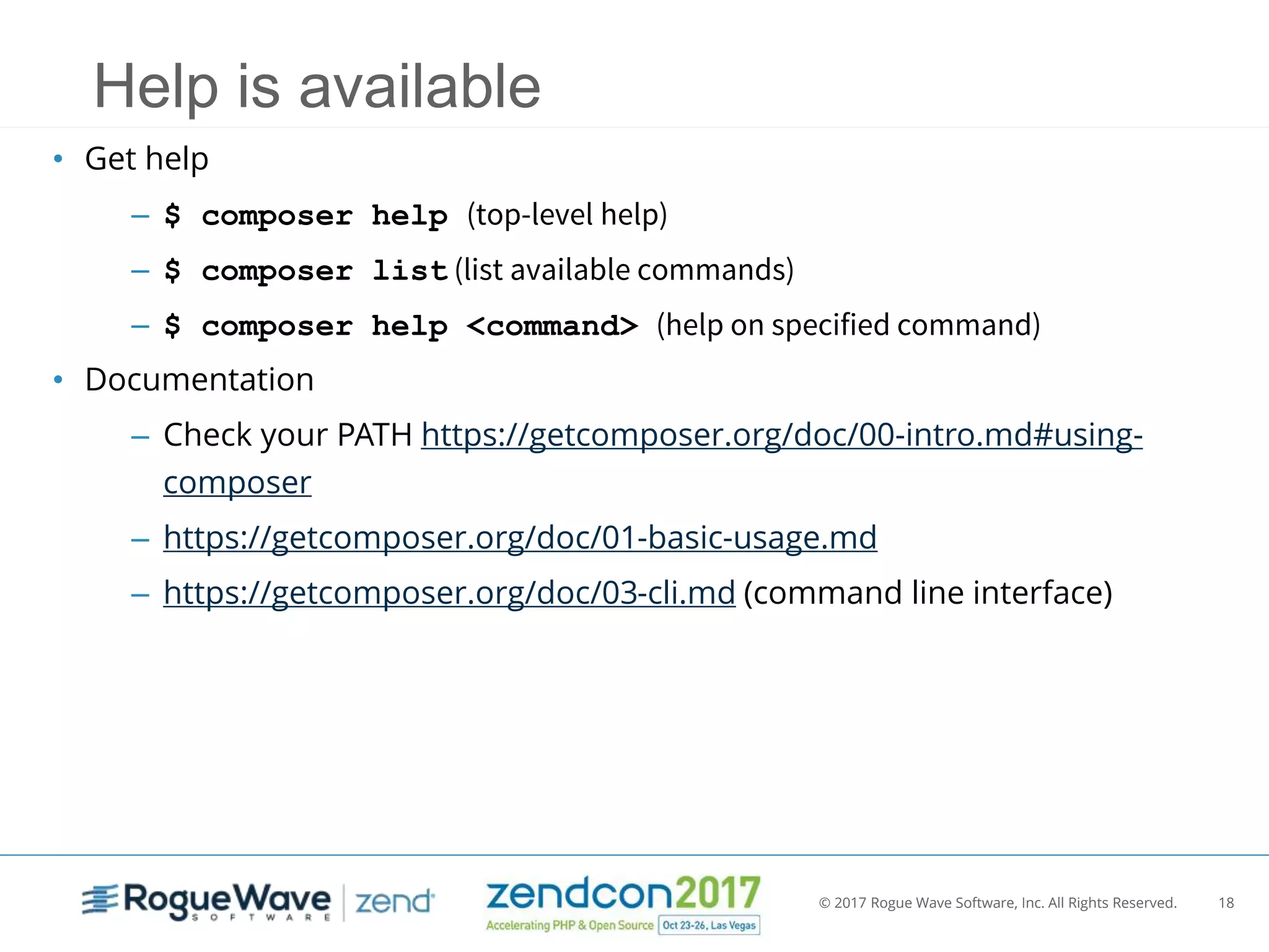 © 2017 Rogue Wave Software, Inc. All Rights Reserved. 18
Help is available
• Get help
– $ composer help (top-level help)
– $ composer list (list available commands)
– $ composer help <command> (help on specified command)
• Documentation
– Check your PATH https://getcomposer.org/doc/00-intro.md#using-
composer
– https://getcomposer.org/doc/01-basic-usage.md
– https://getcomposer.org/doc/03-cli.md (command line interface)
 