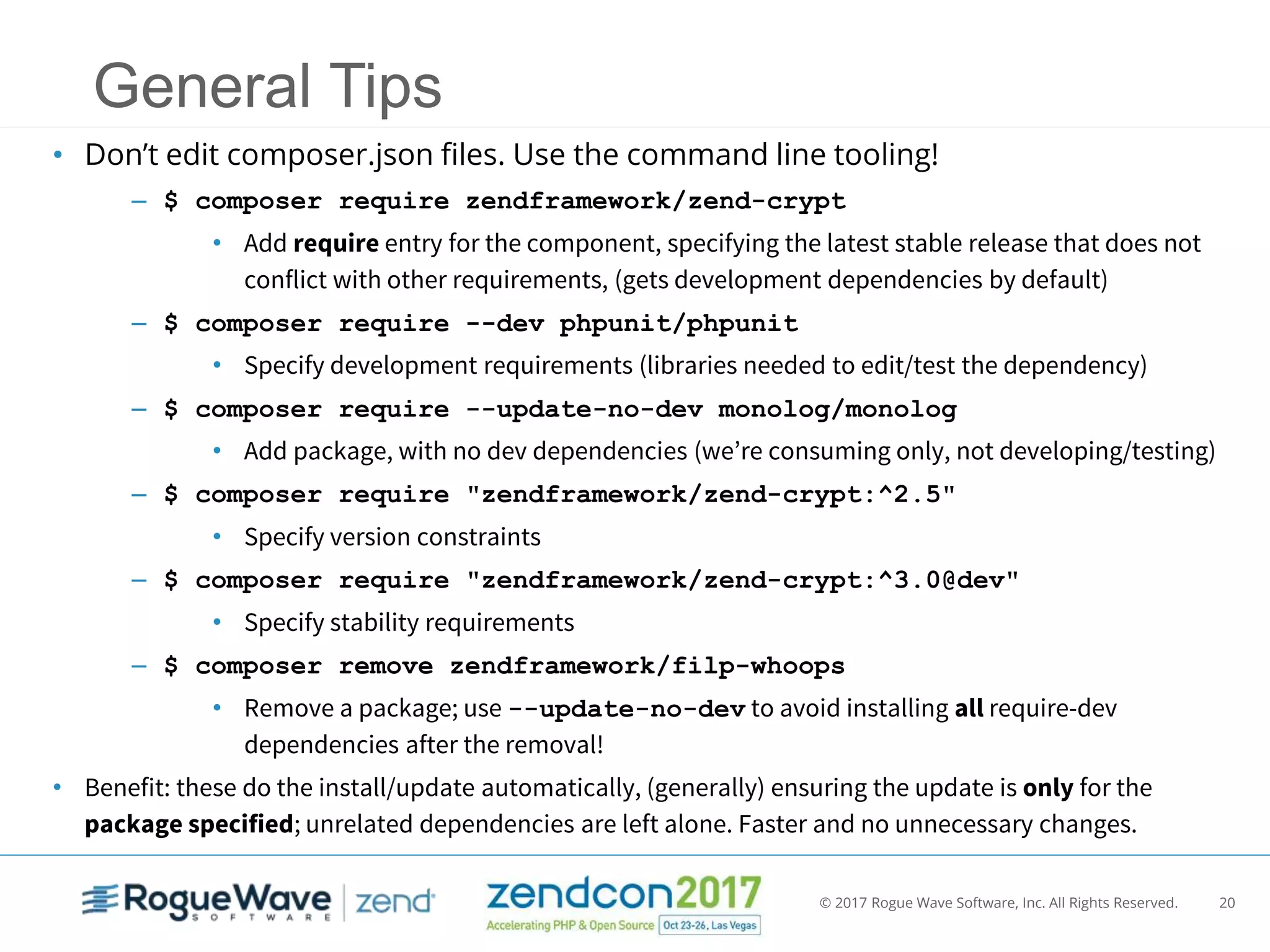 © 2017 Rogue Wave Software, Inc. All Rights Reserved. 20
General Tips
• Don’t edit composer.json files. Use the command line tooling!
– $ composer require zendframework/zend-crypt
• Add require entry for the component, specifying the latest stable release that does not
conflict with other requirements, (gets development dependencies by default)
– $ composer require --dev phpunit/phpunit
• Specify development requirements (libraries needed to edit/test the dependency)
– $ composer require --update-no-dev monolog/monolog
• Add package, with no dev dependencies (we’re consuming only, not developing/testing)
– $ composer require "zendframework/zend-crypt:^2.5"
• Specify version constraints
– $ composer require "zendframework/zend-crypt:^3.0@dev"
• Specify stability requirements
– $ composer remove zendframework/filp-whoops
• Remove a package; use --update-no-dev to avoid installing all require-dev
dependencies after the removal!
• Benefit: these do the install/update automatically, (generally) ensuring the update is only for the
package specified; unrelated dependencies are left alone. Faster and no unnecessary changes.
 