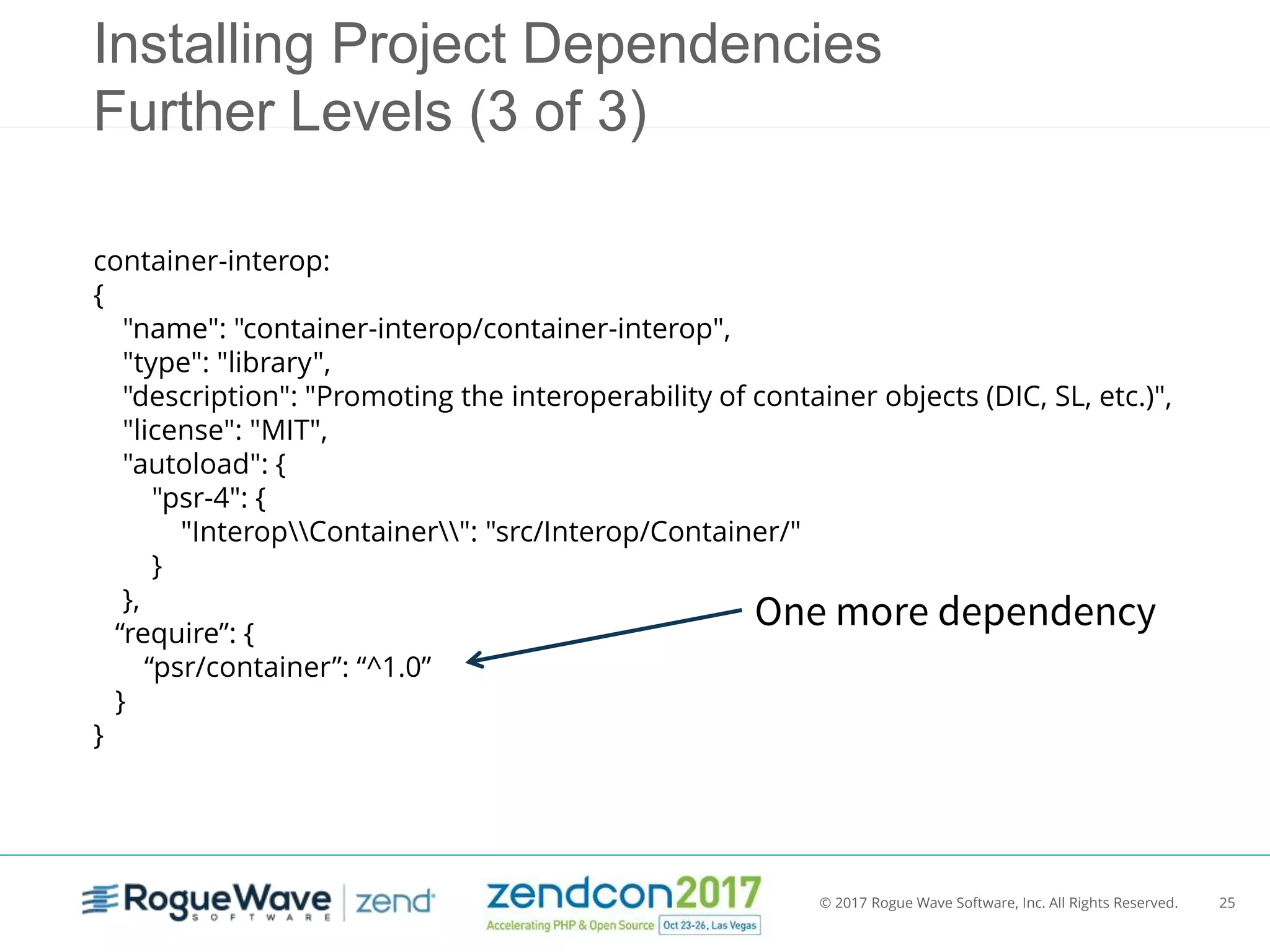 © 2017 Rogue Wave Software, Inc. All Rights Reserved. 25
container-interop:
{
"name": "container-interop/container-interop",
"type": "library",
"description": "Promoting the interoperability of container objects (DIC, SL, etc.)",
"license": "MIT",
"autoload": {
"psr-4": {
"InteropContainer": "src/Interop/Container/"
}
},
“require”: {
“psr/container”: “^1.0”
}
}
Installing Project Dependencies
Further Levels (3 of 3)
One more dependency
 