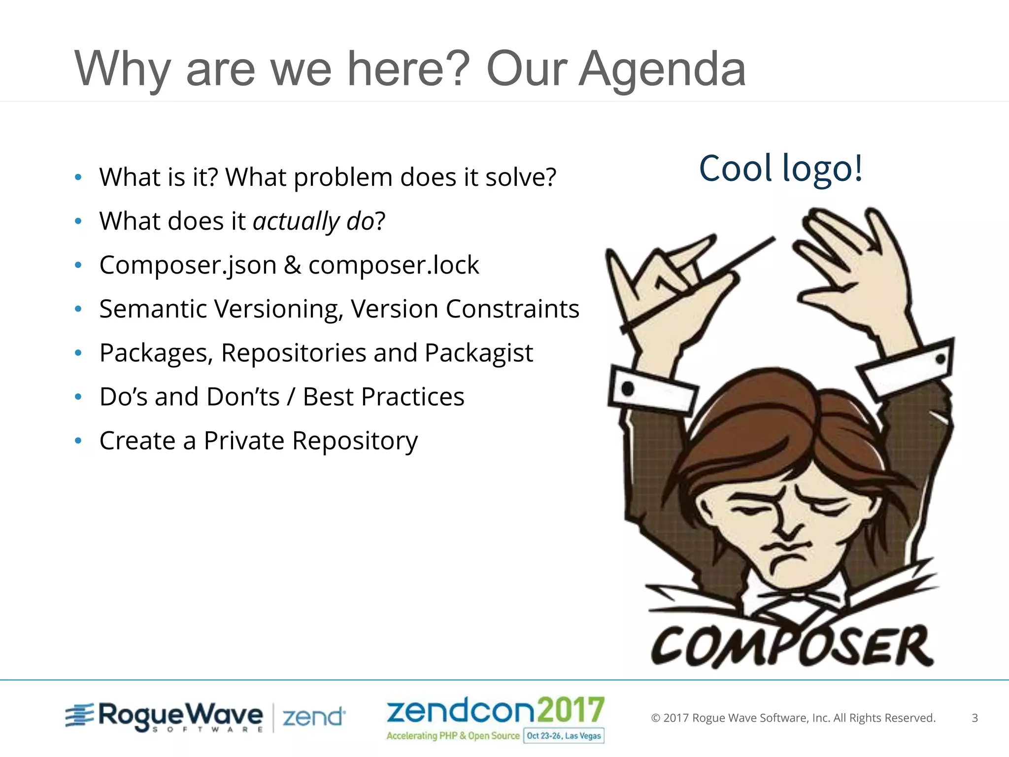 © 2017 Rogue Wave Software, Inc. All Rights Reserved. 3
Why are we here? Our Agenda
• What is it? What problem does it solve?
• What does it actually do?
• Composer.json & composer.lock
• Semantic Versioning, Version Constraints
• Packages, Repositories and Packagist
• Do’s and Don’ts / Best Practices
• Create a Private Repository
Cool logo!
 