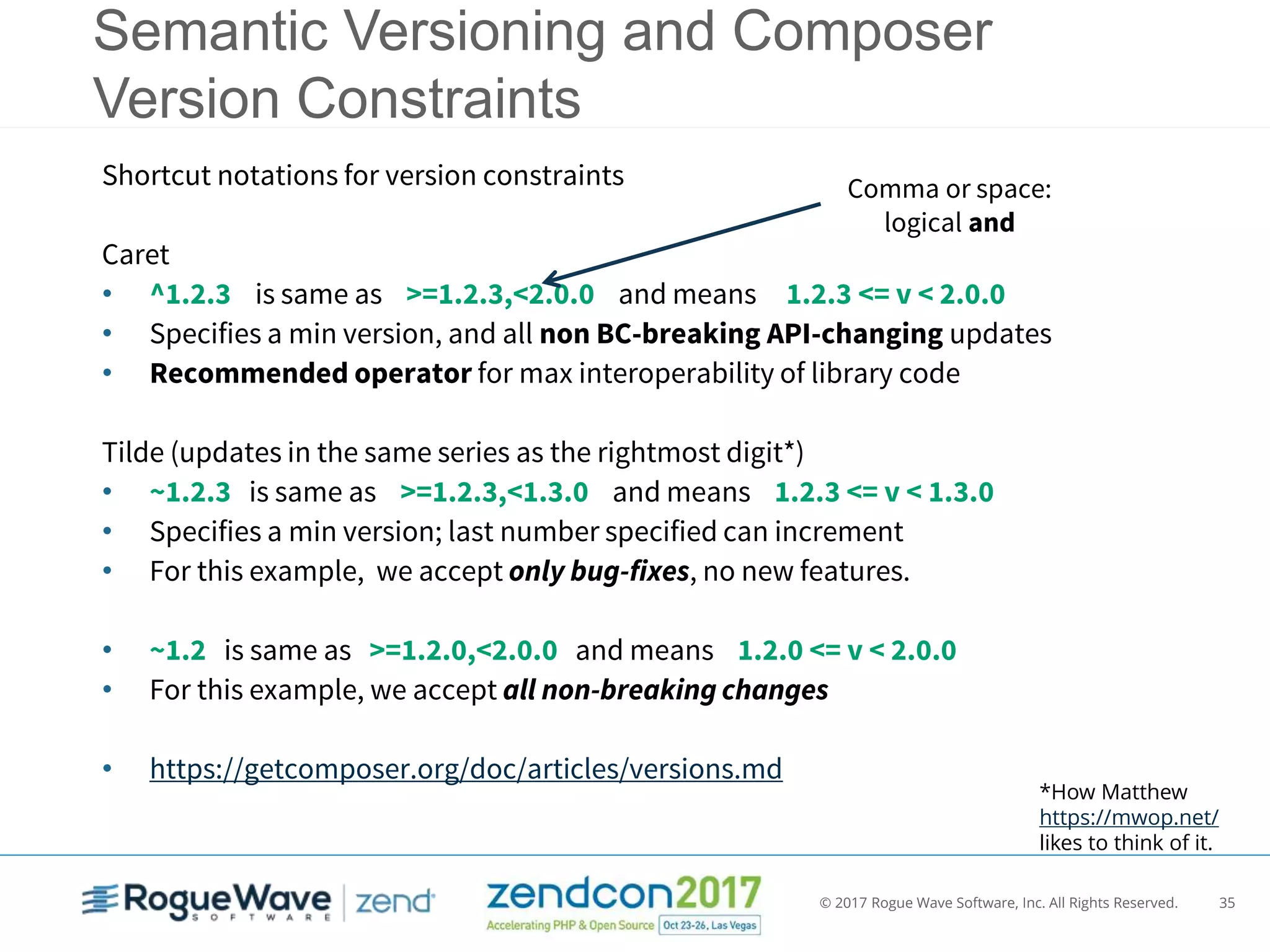 © 2017 Rogue Wave Software, Inc. All Rights Reserved. 35
Semantic Versioning and Composer
Version Constraints
Shortcut notations for version constraints
Caret
• ^1.2.3 is same as >=1.2.3,<2.0.0 and means 1.2.3 <= v < 2.0.0
• Specifies a min version, and all non BC-breaking API-changing updates
• Recommended operator for max interoperability of library code
Tilde (updates in the same series as the rightmost digit*)
• ~1.2.3 is same as >=1.2.3,<1.3.0 and means 1.2.3 <= v < 1.3.0
• Specifies a min version; last number specified can increment
• For this example, we accept only bug-fixes, no new features.
• ~1.2 is same as >=1.2.0,<2.0.0 and means 1.2.0 <= v < 2.0.0
• For this example, we accept all non-breaking changes
• https://getcomposer.org/doc/articles/versions.md
*How Matthew
https://mwop.net/
likes to think of it.
Comma or space:
logical and
 