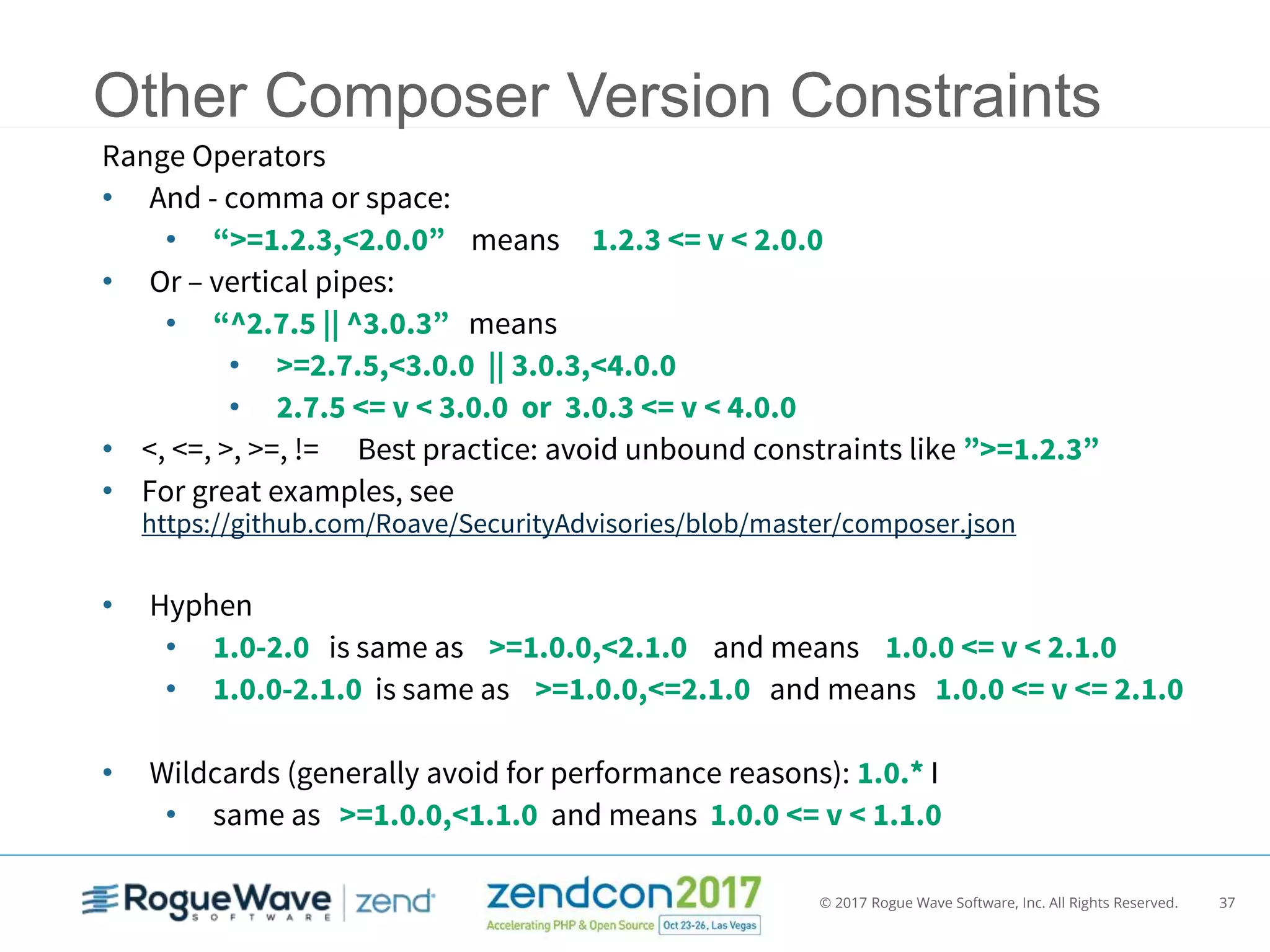 © 2017 Rogue Wave Software, Inc. All Rights Reserved. 37
Other Composer Version Constraints
Range Operators
• And - comma or space:
• “>=1.2.3,<2.0.0” means 1.2.3 <= v < 2.0.0
• Or – vertical pipes:
• “^2.7.5 || ^3.0.3” means
• >=2.7.5,<3.0.0 || 3.0.3,<4.0.0
• 2.7.5 <= v < 3.0.0 or 3.0.3 <= v < 4.0.0
• <, <=, >, >=, != Best practice: avoid unbound constraints like ”>=1.2.3”
• For great examples, see
https://github.com/Roave/SecurityAdvisories/blob/master/composer.json
• Hyphen
• 1.0-2.0 is same as >=1.0.0,<2.1.0 and means 1.0.0 <= v < 2.1.0
• 1.0.0-2.1.0 is same as >=1.0.0,<=2.1.0 and means 1.0.0 <= v <= 2.1.0
• Wildcards (generally avoid for performance reasons): 1.0.* I
• same as >=1.0.0,<1.1.0 and means 1.0.0 <= v < 1.1.0
 
