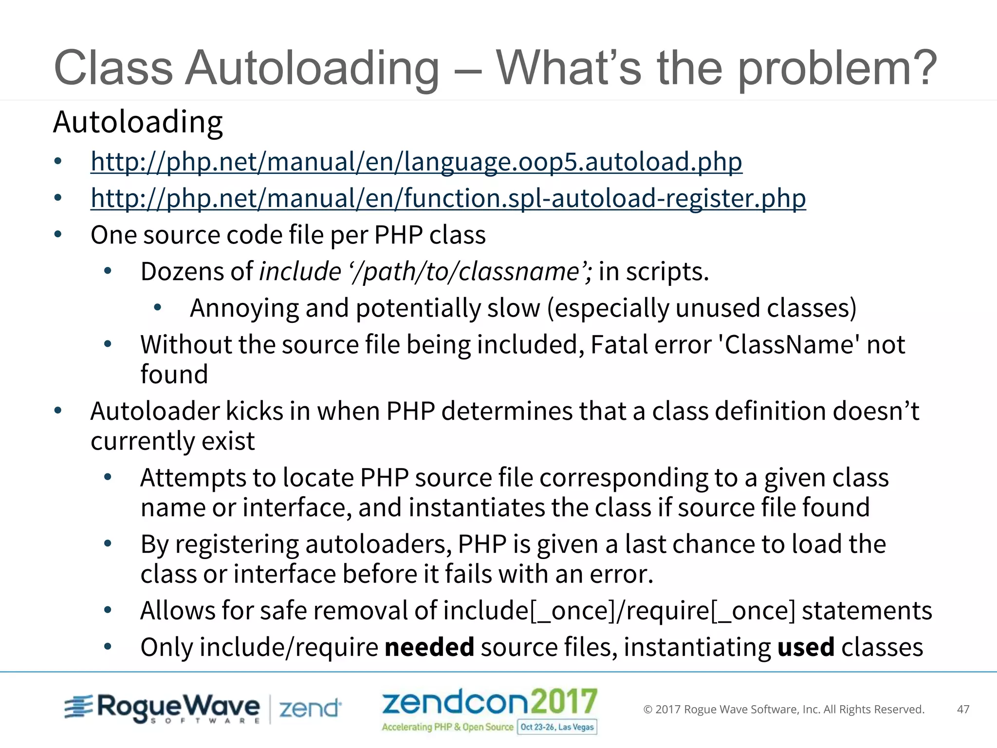 © 2017 Rogue Wave Software, Inc. All Rights Reserved. 47
Class Autoloading – What’s the problem?
Autoloading
• http://php.net/manual/en/language.oop5.autoload.php
• http://php.net/manual/en/function.spl-autoload-register.php
• One source code file per PHP class
• Dozens of include ‘/path/to/classname’; in scripts.
• Annoying and potentially slow (especially unused classes)
• Without the source file being included, Fatal error 'ClassName' not
found
• Autoloader kicks in when PHP determines that a class definition doesn’t
currently exist
• Attempts to locate PHP source file corresponding to a given class
name or interface, and instantiates the class if source file found
• By registering autoloaders, PHP is given a last chance to load the
class or interface before it fails with an error.
• Allows for safe removal of include[_once]/require[_once] statements
• Only include/require needed source files, instantiating used classes
 
