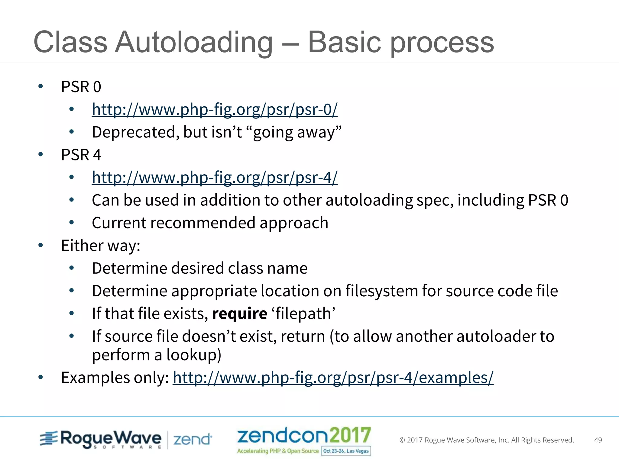 © 2017 Rogue Wave Software, Inc. All Rights Reserved. 49
Class Autoloading – Basic process
• PSR 0
• http://www.php-fig.org/psr/psr-0/
• Deprecated, but isn’t “going away”
• PSR 4
• http://www.php-fig.org/psr/psr-4/
• Can be used in addition to other autoloading spec, including PSR 0
• Current recommended approach
• Either way:
• Determine desired class name
• Determine appropriate location on filesystem for source code file
• If that file exists, require ‘filepath’
• If source file doesn’t exist, return (to allow another autoloader to
perform a lookup)
• Examples only: http://www.php-fig.org/psr/psr-4/examples/
 