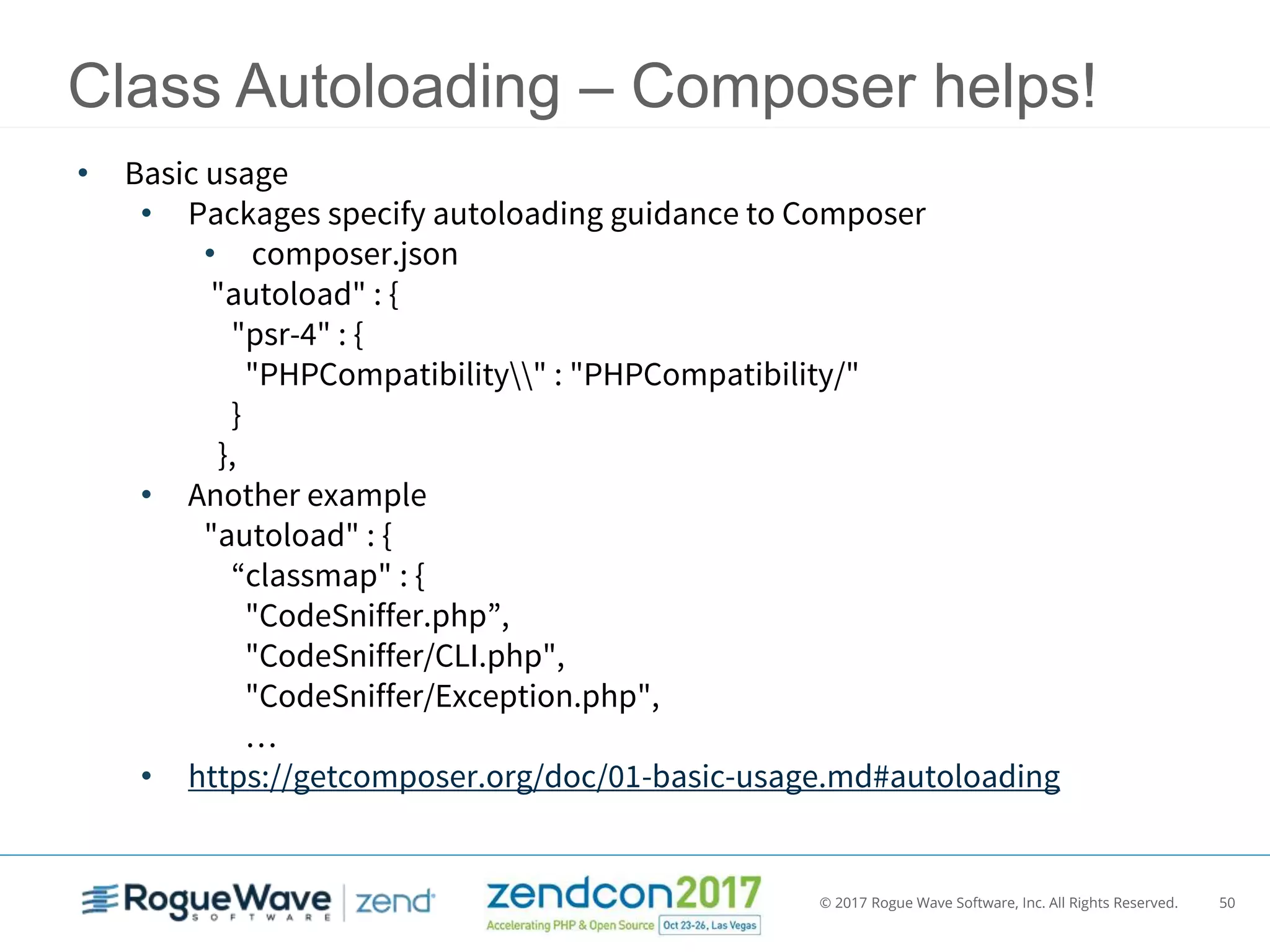 © 2017 Rogue Wave Software, Inc. All Rights Reserved. 50
Class Autoloading – Composer helps!
• Basic usage
• Packages specify autoloading guidance to Composer
• composer.json
"autoload" : {
"psr-4" : {
"PHPCompatibility" : "PHPCompatibility/"
}
},
• Another example
"autoload" : {
“classmap" : {
"CodeSniffer.php”,
"CodeSniffer/CLI.php",
"CodeSniffer/Exception.php",
…
• https://getcomposer.org/doc/01-basic-usage.md#autoloading
 
