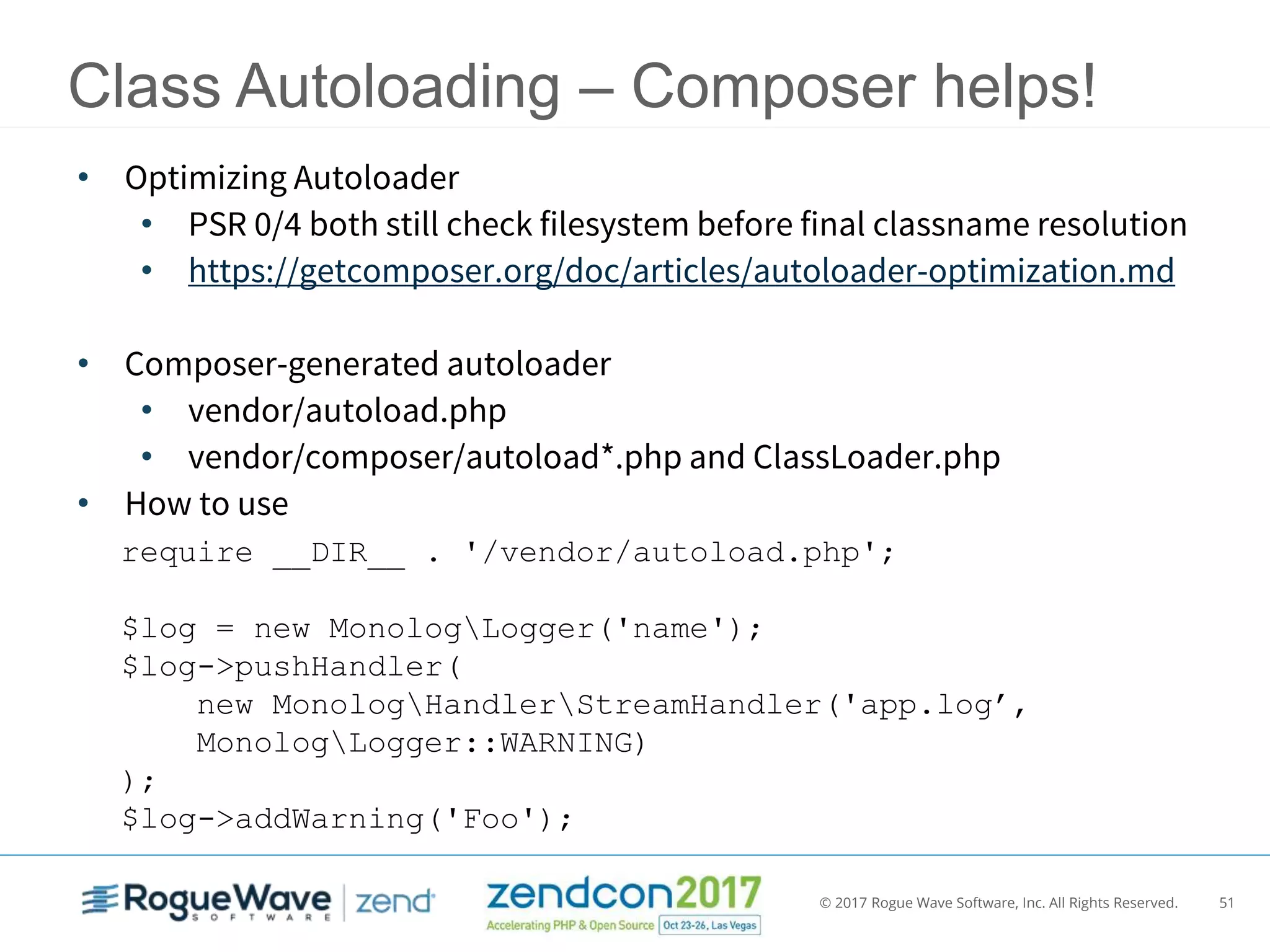 © 2017 Rogue Wave Software, Inc. All Rights Reserved. 51
Class Autoloading – Composer helps!
• Optimizing Autoloader
• PSR 0/4 both still check filesystem before final classname resolution
• https://getcomposer.org/doc/articles/autoloader-optimization.md
• Composer-generated autoloader
• vendor/autoload.php
• vendor/composer/autoload*.php and ClassLoader.php
• How to use
require __DIR__ . '/vendor/autoload.php';
$log = new MonologLogger('name');
$log->pushHandler(
new MonologHandlerStreamHandler('app.log’,
MonologLogger::WARNING)
);
$log->addWarning('Foo');
 