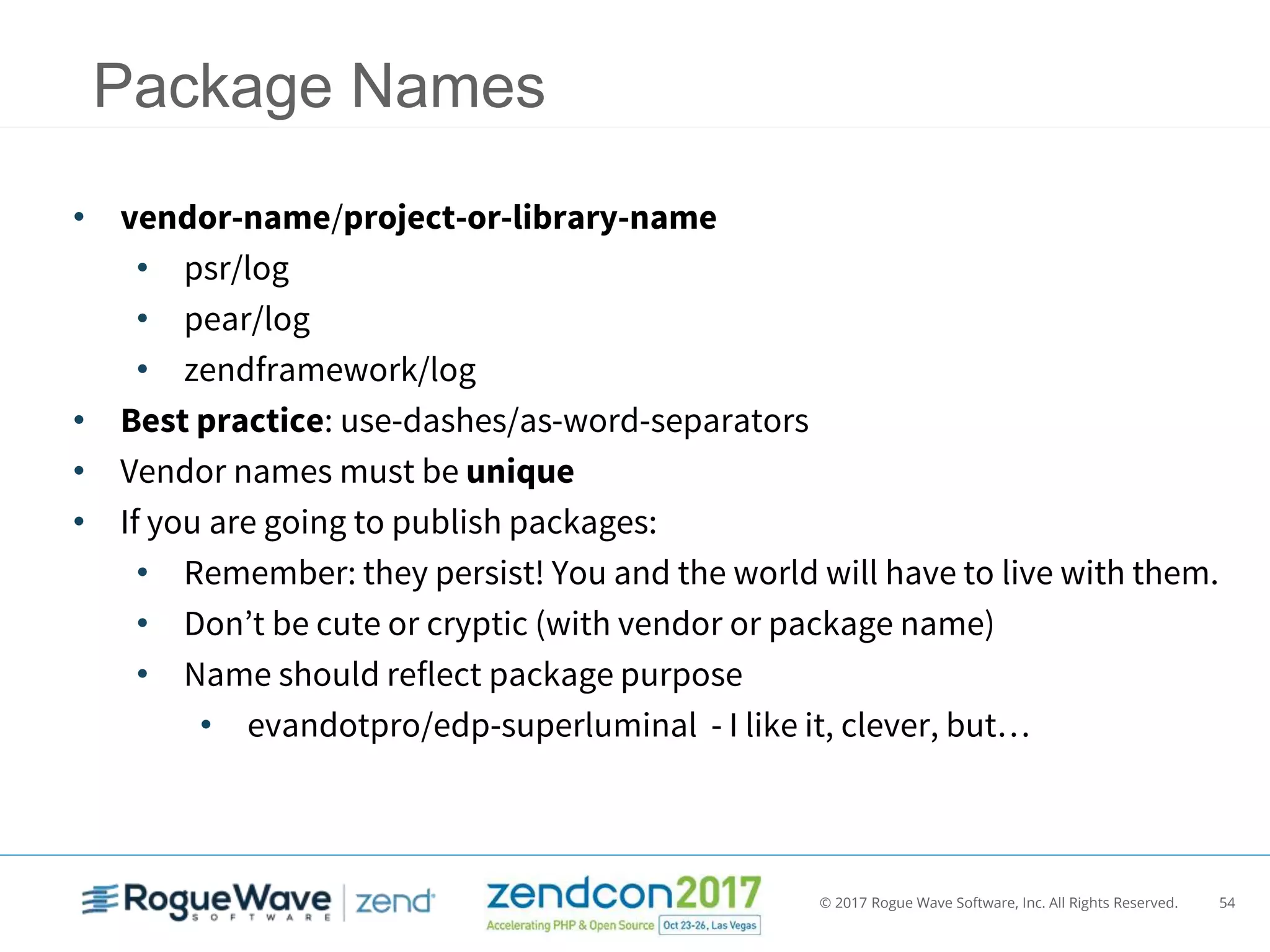 © 2017 Rogue Wave Software, Inc. All Rights Reserved. 54
Package Names
• vendor-name/project-or-library-name
• psr/log
• pear/log
• zendframework/log
• Best practice: use-dashes/as-word-separators
• Vendor names must be unique
• If you are going to publish packages:
• Remember: they persist! You and the world will have to live with them.
• Don’t be cute or cryptic (with vendor or package name)
• Name should reflect package purpose
• evandotpro/edp-superluminal - I like it, clever, but…
 