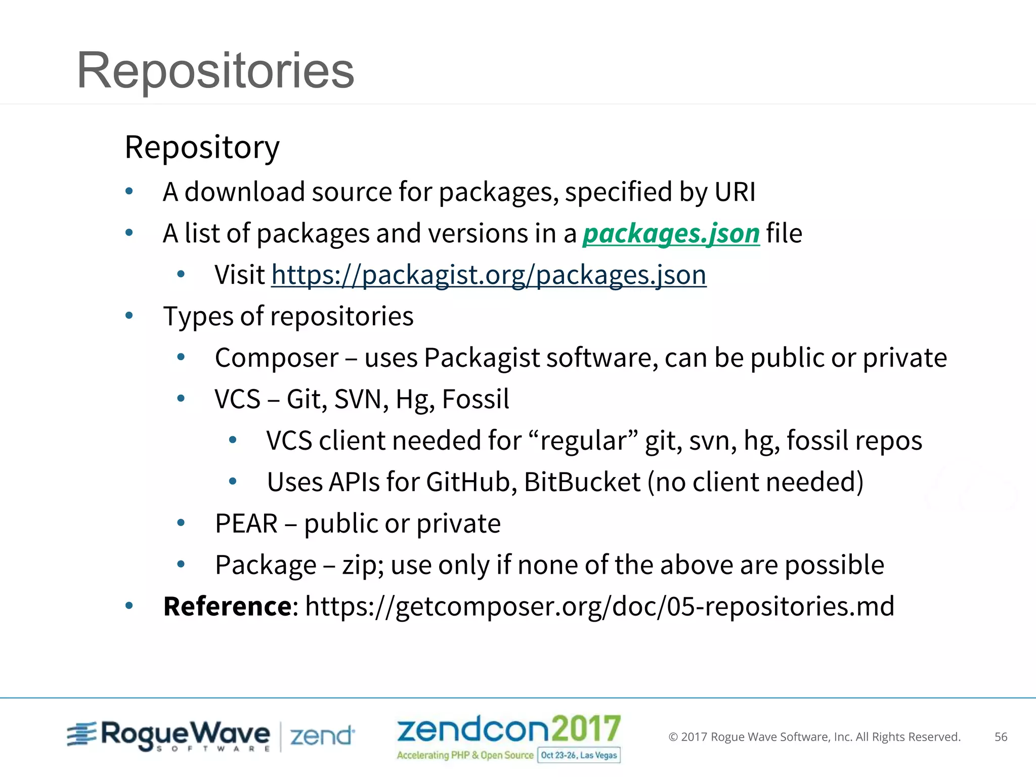 © 2017 Rogue Wave Software, Inc. All Rights Reserved. 56
Repositories
Repository
• A download source for packages, specified by URI
• A list of packages and versions in a packages.json file
• Visit https://packagist.org/packages.json
• Types of repositories
• Composer – uses Packagist software, can be public or private
• VCS – Git, SVN, Hg, Fossil
• VCS client needed for “regular” git, svn, hg, fossil repos
• Uses APIs for GitHub, BitBucket (no client needed)
• PEAR – public or private
• Package – zip; use only if none of the above are possible
• Reference: https://getcomposer.org/doc/05-repositories.md
 