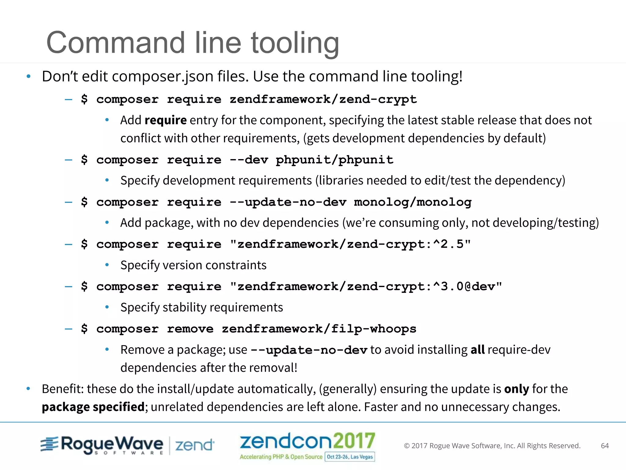 © 2017 Rogue Wave Software, Inc. All Rights Reserved. 64
Command line tooling
• Don’t edit composer.json files. Use the command line tooling!
– $ composer require zendframework/zend-crypt
• Add require entry for the component, specifying the latest stable release that does not
conflict with other requirements, (gets development dependencies by default)
– $ composer require --dev phpunit/phpunit
• Specify development requirements (libraries needed to edit/test the dependency)
– $ composer require --update-no-dev monolog/monolog
• Add package, with no dev dependencies (we’re consuming only, not developing/testing)
– $ composer require "zendframework/zend-crypt:^2.5"
• Specify version constraints
– $ composer require "zendframework/zend-crypt:^3.0@dev"
• Specify stability requirements
– $ composer remove zendframework/filp-whoops
• Remove a package; use --update-no-dev to avoid installing all require-dev
dependencies after the removal!
• Benefit: these do the install/update automatically, (generally) ensuring the update is only for the
package specified; unrelated dependencies are left alone. Faster and no unnecessary changes.
 