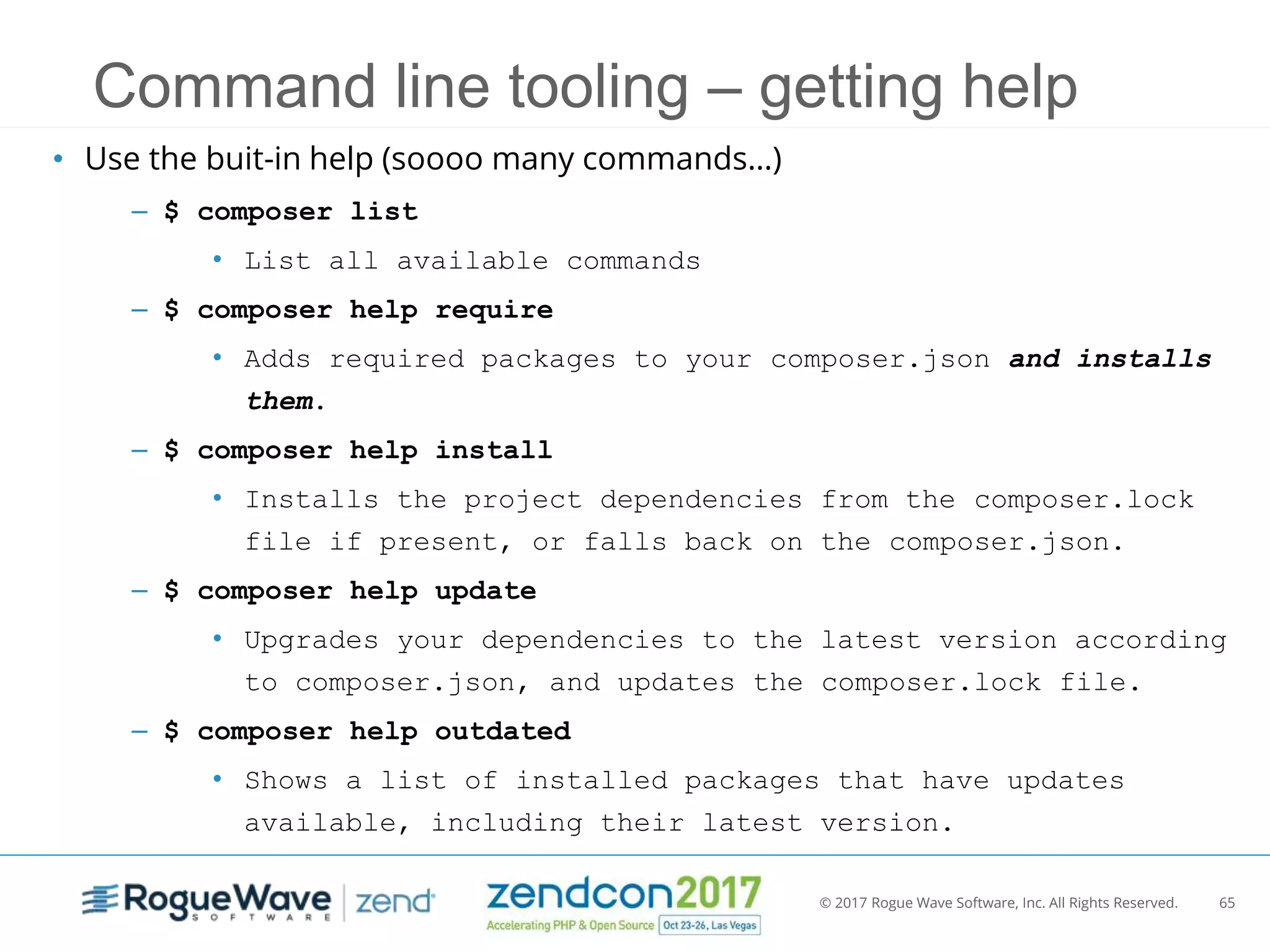 © 2017 Rogue Wave Software, Inc. All Rights Reserved. 65
Command line tooling – getting help
• Use the buit-in help (soooo many commands…)
– $ composer list
• List all available commands
– $ composer help require
• Adds required packages to your composer.json and installs
them.
– $ composer help install
• Installs the project dependencies from the composer.lock
file if present, or falls back on the composer.json.
– $ composer help update
• Upgrades your dependencies to the latest version according
to composer.json, and updates the composer.lock file.
– $ composer help outdated
• Shows a list of installed packages that have updates
available, including their latest version.
 