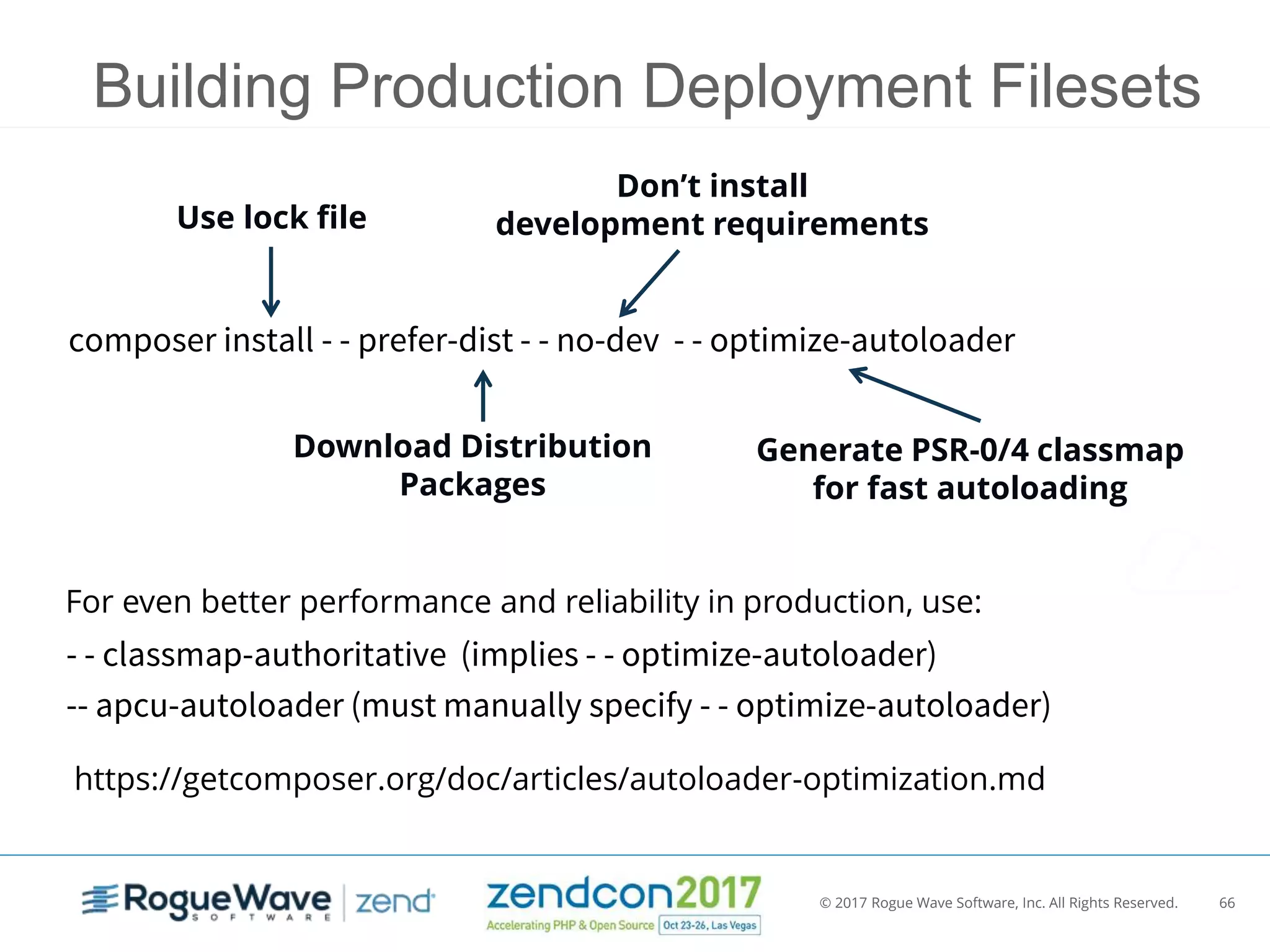 © 2017 Rogue Wave Software, Inc. All Rights Reserved. 66
Don’t install
development requirementsUse lock file
Download Distribution
Packages
composer install - - prefer-dist - - no-dev - - optimize-autoloader
Generate PSR-0/4 classmap
for fast autoloading
Building Production Deployment Filesets
For even better performance and reliability in production, use:
- - classmap-authoritative (implies - - optimize-autoloader)
-- apcu-autoloader (must manually specify - - optimize-autoloader)
https://getcomposer.org/doc/articles/autoloader-optimization.md
 