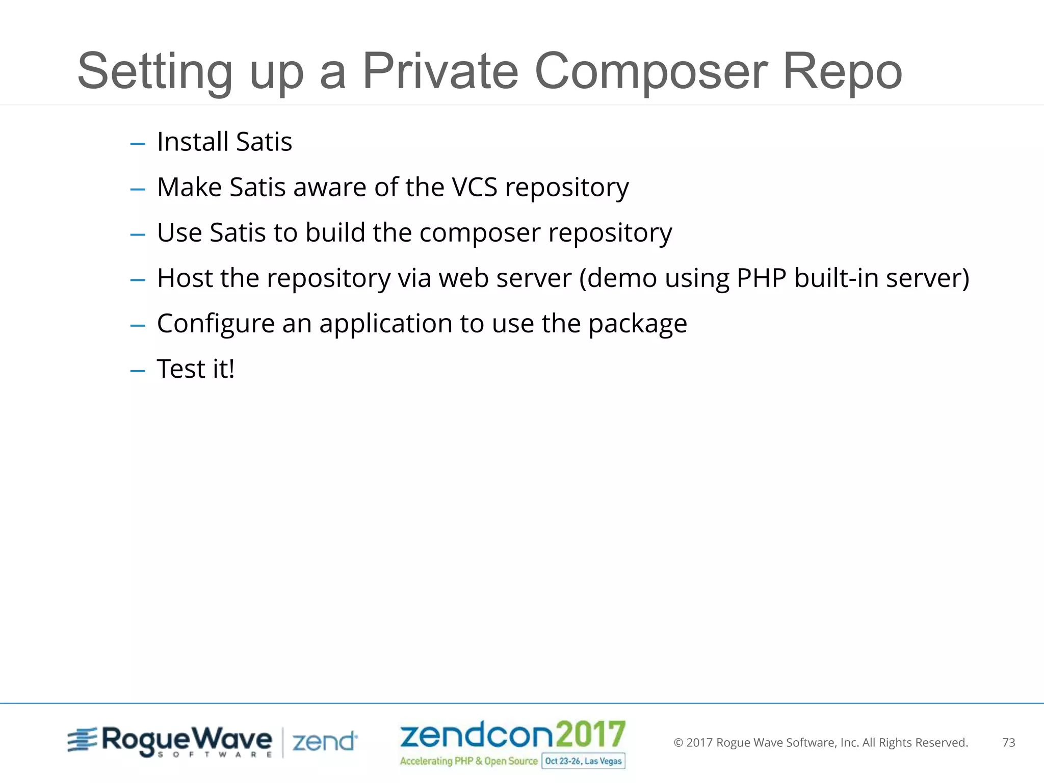 © 2017 Rogue Wave Software, Inc. All Rights Reserved. 73
Setting up a Private Composer Repo
– Install Satis
– Make Satis aware of the VCS repository
– Use Satis to build the composer repository
– Host the repository via web server (demo using PHP built-in server)
– Configure an application to use the package
– Test it!
 