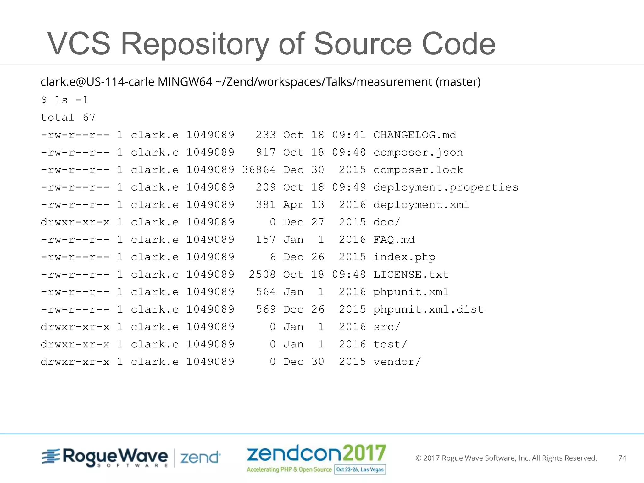 © 2017 Rogue Wave Software, Inc. All Rights Reserved. 74
VCS Repository of Source Code
clark.e@US-114-carle MINGW64 ~/Zend/workspaces/Talks/measurement (master)
$ ls -l
total 67
-rw-r--r-- 1 clark.e 1049089 233 Oct 18 09:41 CHANGELOG.md
-rw-r--r-- 1 clark.e 1049089 917 Oct 18 09:48 composer.json
-rw-r--r-- 1 clark.e 1049089 36864 Dec 30 2015 composer.lock
-rw-r--r-- 1 clark.e 1049089 209 Oct 18 09:49 deployment.properties
-rw-r--r-- 1 clark.e 1049089 381 Apr 13 2016 deployment.xml
drwxr-xr-x 1 clark.e 1049089 0 Dec 27 2015 doc/
-rw-r--r-- 1 clark.e 1049089 157 Jan 1 2016 FAQ.md
-rw-r--r-- 1 clark.e 1049089 6 Dec 26 2015 index.php
-rw-r--r-- 1 clark.e 1049089 2508 Oct 18 09:48 LICENSE.txt
-rw-r--r-- 1 clark.e 1049089 564 Jan 1 2016 phpunit.xml
-rw-r--r-- 1 clark.e 1049089 569 Dec 26 2015 phpunit.xml.dist
drwxr-xr-x 1 clark.e 1049089 0 Jan 1 2016 src/
drwxr-xr-x 1 clark.e 1049089 0 Jan 1 2016 test/
drwxr-xr-x 1 clark.e 1049089 0 Dec 30 2015 vendor/
 