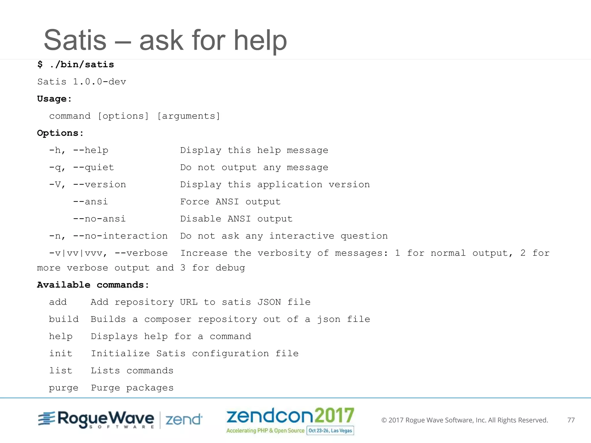 © 2017 Rogue Wave Software, Inc. All Rights Reserved. 77
Satis – ask for help
$ ./bin/satis
Satis 1.0.0-dev
Usage:
command [options] [arguments]
Options:
-h, --help Display this help message
-q, --quiet Do not output any message
-V, --version Display this application version
--ansi Force ANSI output
--no-ansi Disable ANSI output
-n, --no-interaction Do not ask any interactive question
-v|vv|vvv, --verbose Increase the verbosity of messages: 1 for normal output, 2 for
more verbose output and 3 for debug
Available commands:
add Add repository URL to satis JSON file
build Builds a composer repository out of a json file
help Displays help for a command
init Initialize Satis configuration file
list Lists commands
purge Purge packages
 