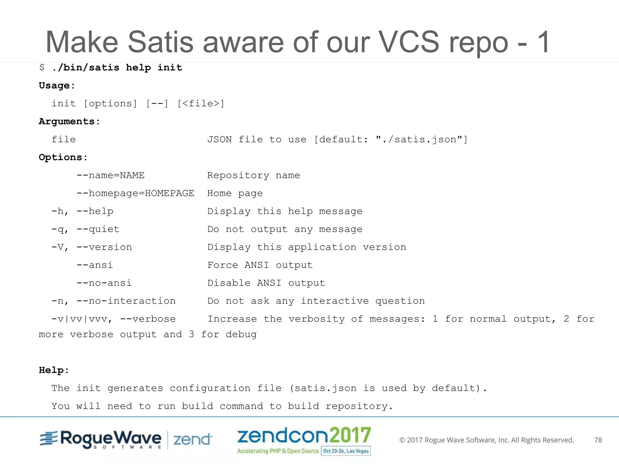 © 2017 Rogue Wave Software, Inc. All Rights Reserved. 78
Make Satis aware of our VCS repo - 1
$ ./bin/satis help init
Usage:
init [options] [--] [<file>]
Arguments:
file JSON file to use [default: "./satis.json"]
Options:
--name=NAME Repository name
--homepage=HOMEPAGE Home page
-h, --help Display this help message
-q, --quiet Do not output any message
-V, --version Display this application version
--ansi Force ANSI output
--no-ansi Disable ANSI output
-n, --no-interaction Do not ask any interactive question
-v|vv|vvv, --verbose Increase the verbosity of messages: 1 for normal output, 2 for
more verbose output and 3 for debug
Help:
The init generates configuration file (satis.json is used by default).
You will need to run build command to build repository.
 