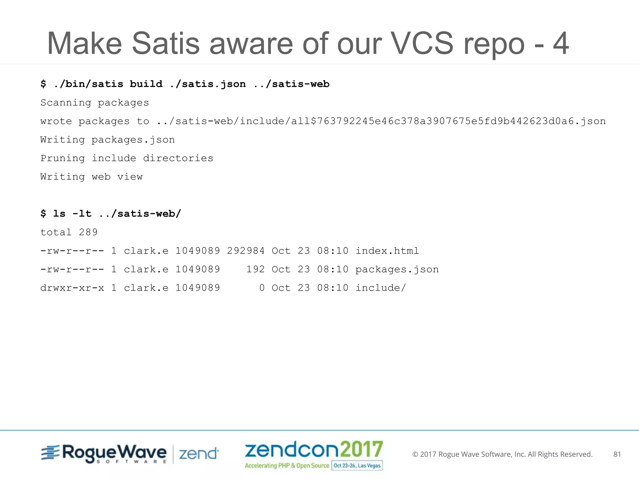 © 2017 Rogue Wave Software, Inc. All Rights Reserved. 81
Make Satis aware of our VCS repo - 4
$ ./bin/satis build ./satis.json ../satis-web
Scanning packages
wrote packages to ../satis-web/include/all$763792245e46c378a3907675e5fd9b442623d0a6.json
Writing packages.json
Pruning include directories
Writing web view
$ ls -lt ../satis-web/
total 289
-rw-r--r-- 1 clark.e 1049089 292984 Oct 23 08:10 index.html
-rw-r--r-- 1 clark.e 1049089 192 Oct 23 08:10 packages.json
drwxr-xr-x 1 clark.e 1049089 0 Oct 23 08:10 include/
 