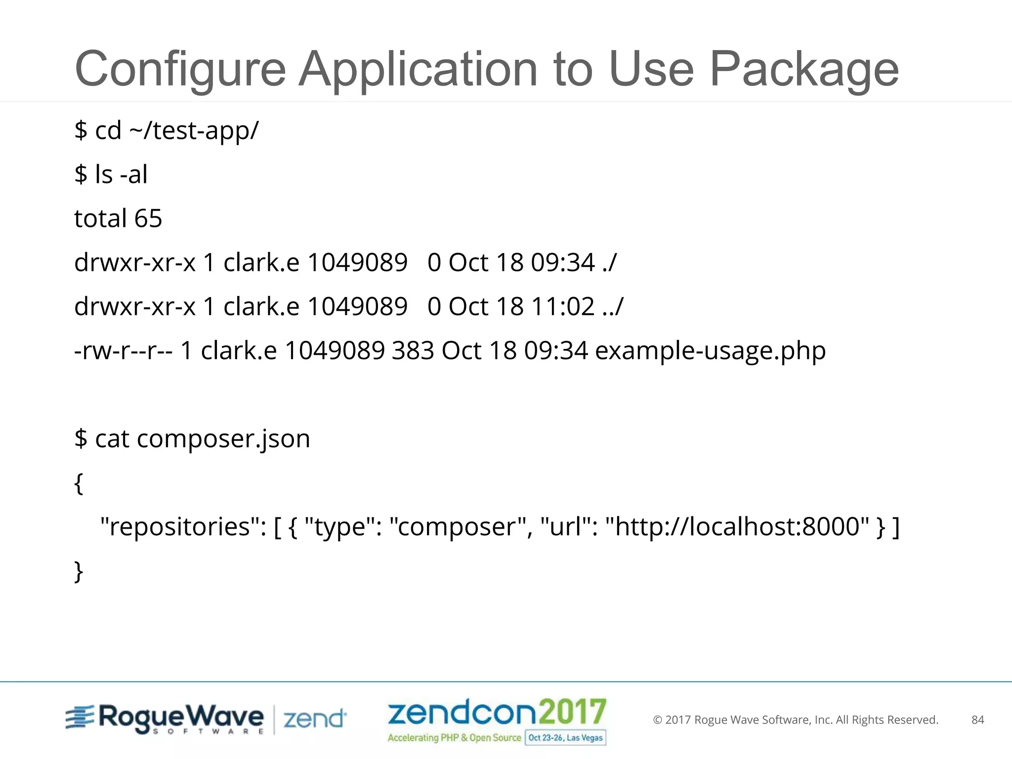 © 2017 Rogue Wave Software, Inc. All Rights Reserved. 84
Configure Application to Use Package
$ cd ~/test-app/
$ ls -al
total 65
drwxr-xr-x 1 clark.e 1049089 0 Oct 18 09:34 ./
drwxr-xr-x 1 clark.e 1049089 0 Oct 18 11:02 ../
-rw-r--r-- 1 clark.e 1049089 383 Oct 18 09:34 example-usage.php
$ cat composer.json
{
"repositories": [ { "type": "composer", "url": "http://localhost:8000" } ]
}
 