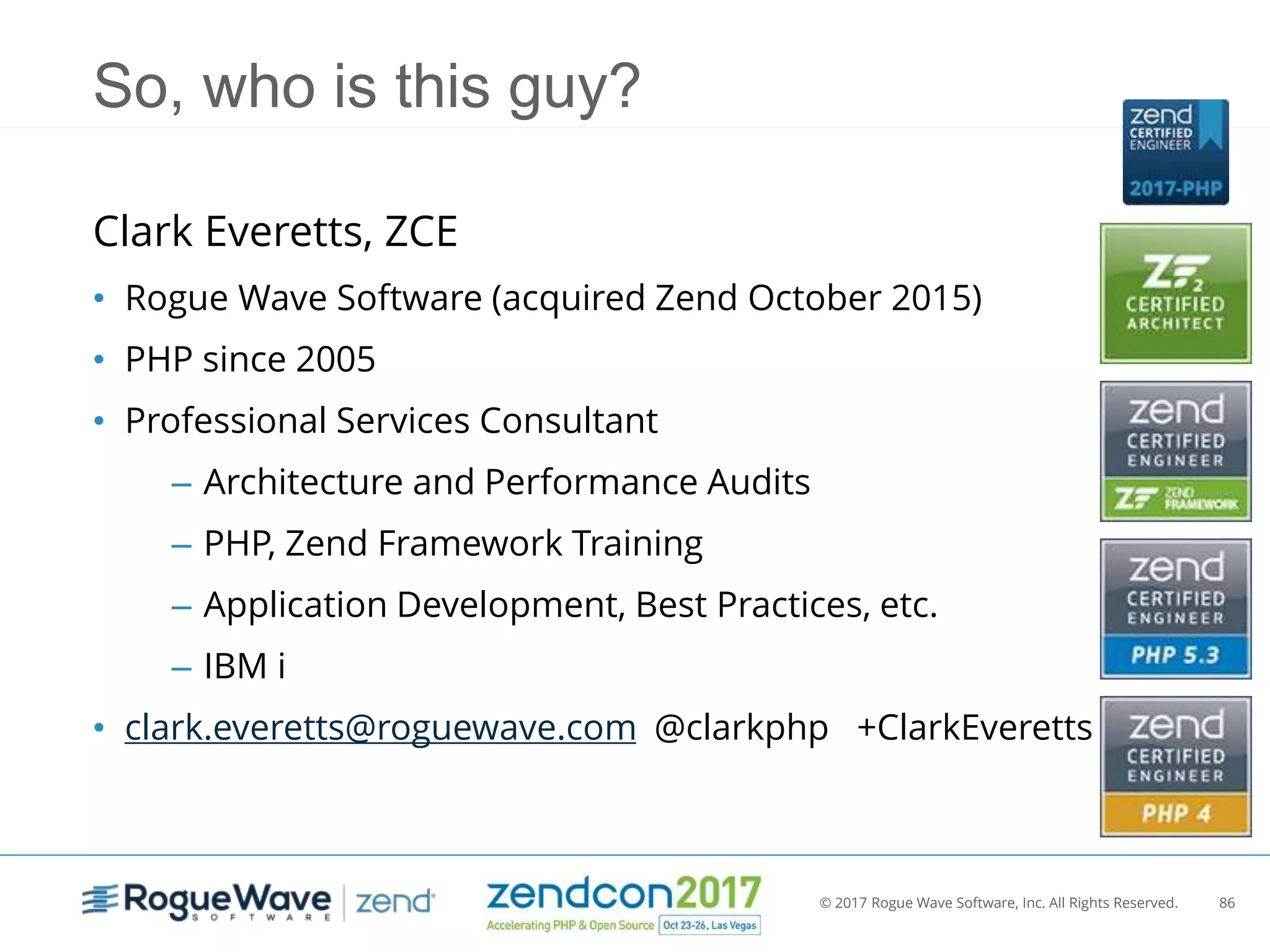 © 2017 Rogue Wave Software, Inc. All Rights Reserved. 86
So, who is this guy?
Clark Everetts, ZCE
• Rogue Wave Software (acquired Zend October 2015)
• PHP since 2005
• Professional Services Consultant
– Architecture and Performance Audits
– PHP, Zend Framework Training
– Application Development, Best Practices, etc.
– IBM i
• clark.everetts@roguewave.com @clarkphp +ClarkEveretts
 