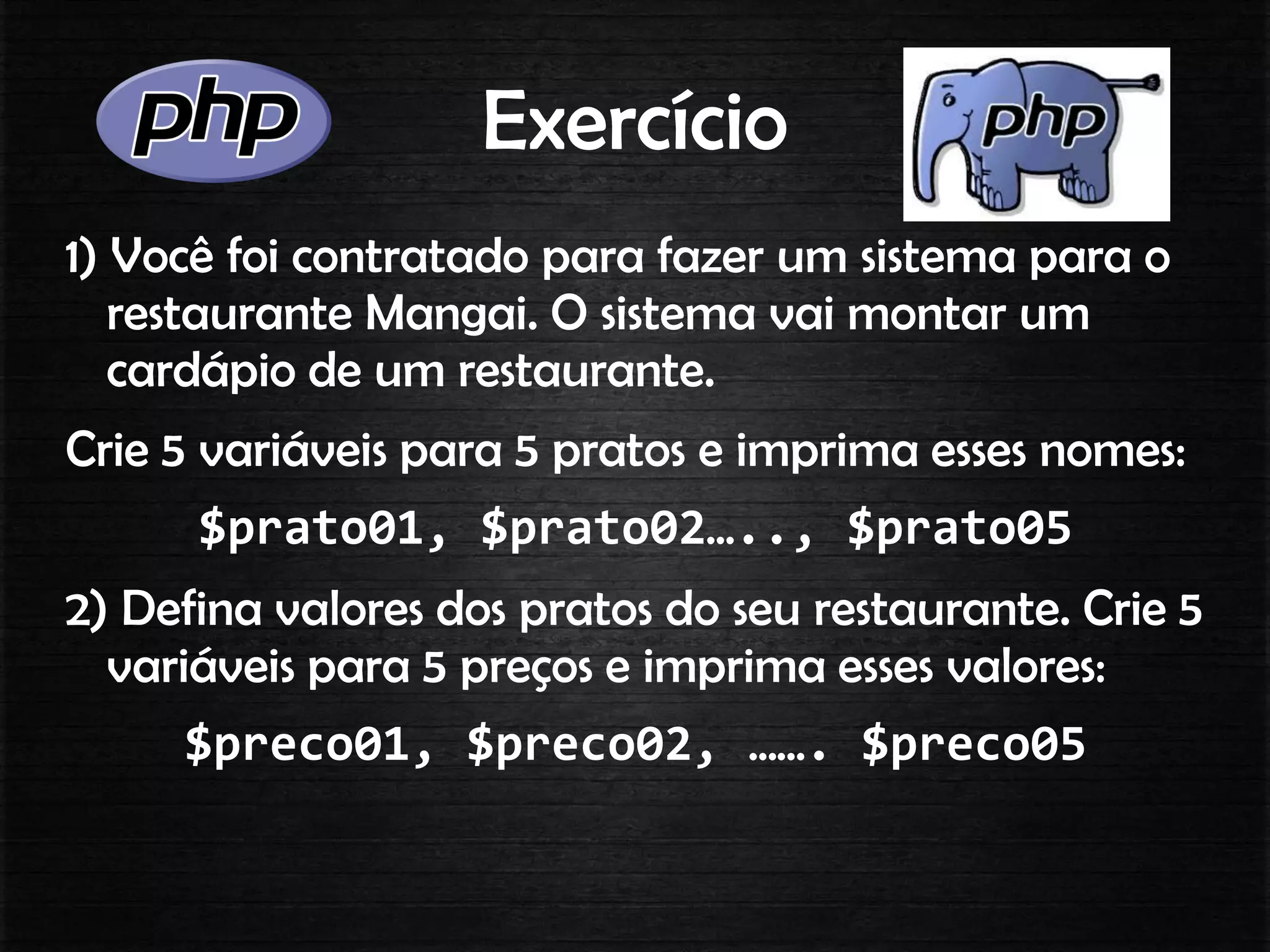 Exercício
1) Você foi contratado para fazer um sistema para o
restaurante Mangai. O sistema vai montar um
cardápio de um restaurante.
Crie 5 variáveis para 5 pratos e imprima esses nomes:
$prato01, $prato02….., $prato05
2) Defina valores dos pratos do seu restaurante. Crie 5
variáveis para 5 preços e imprima esses valores:
$preco01, $preco02, ……. $preco05
 