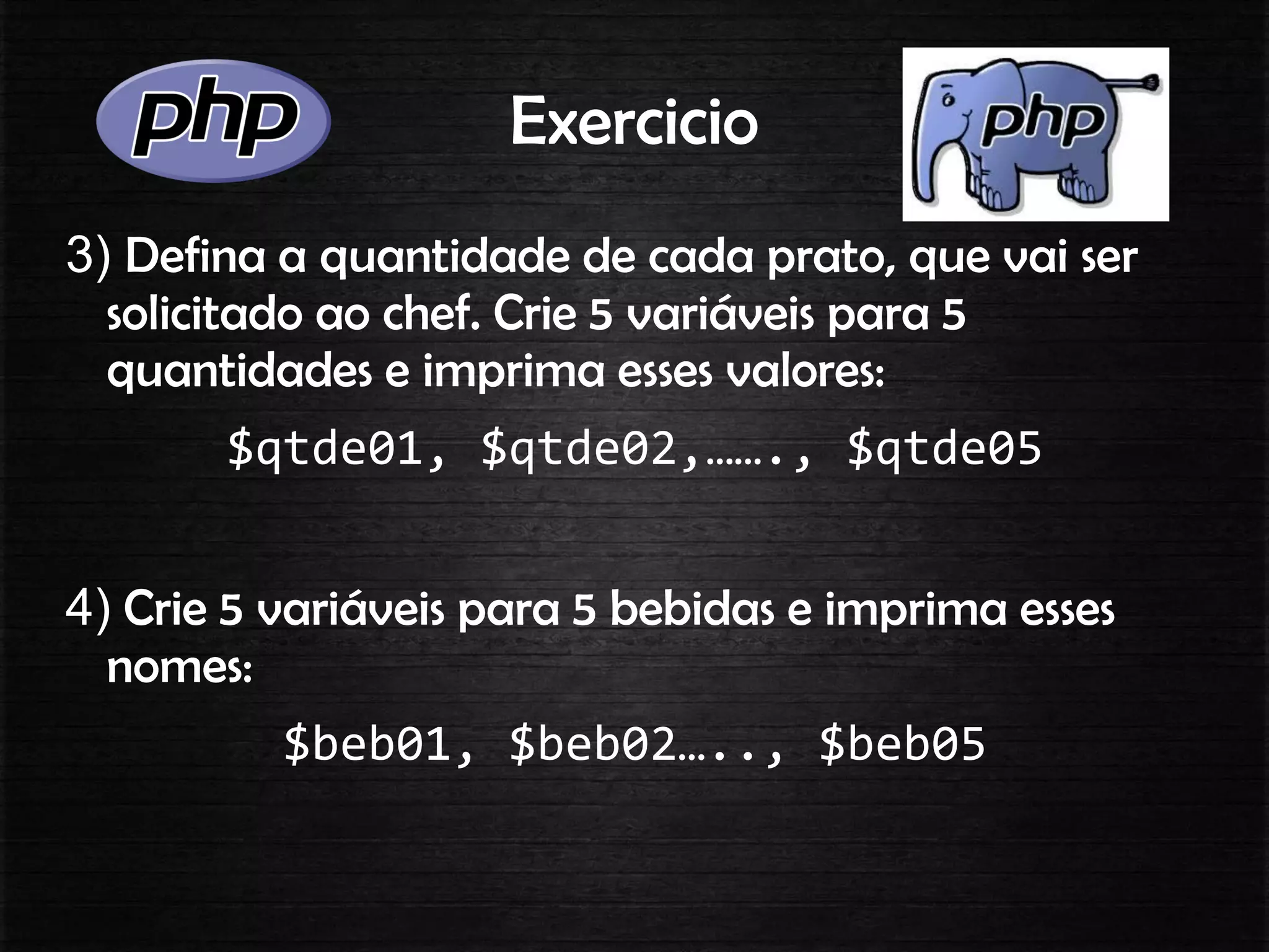 Exercicio
3) Defina a quantidade de cada prato, que vai ser
solicitado ao chef. Crie 5 variáveis para 5
quantidades e imprima esses valores:
$qtde01, $qtde02,……., $qtde05
4) Crie 5 variáveis para 5 bebidas e imprima esses
nomes:
$beb01, $beb02….., $beb05
 