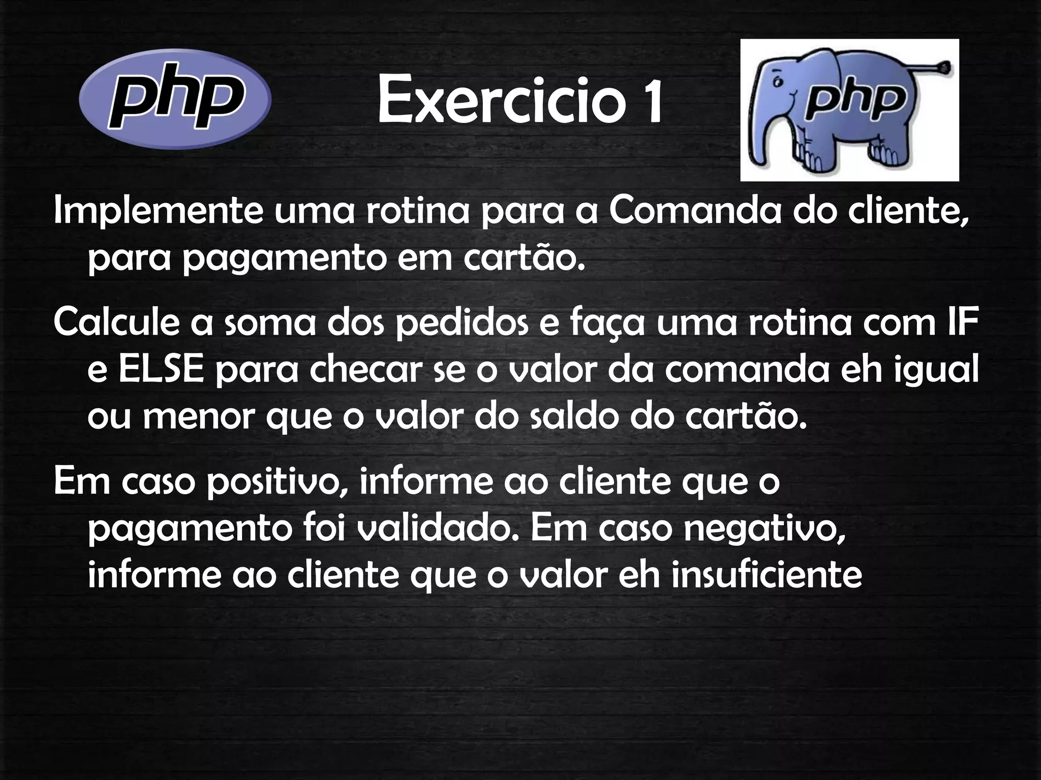 Exercicio 1
Implemente uma rotina para a Comanda do cliente,
para pagamento em cartão.
Calcule a soma dos pedidos e faça uma rotina com IF
e ELSE para checar se o valor da comanda eh igual
ou menor que o valor do saldo do cartão.
Em caso positivo, informe ao cliente que o
pagamento foi validado. Em caso negativo,
informe ao cliente que o valor eh insuficiente
 