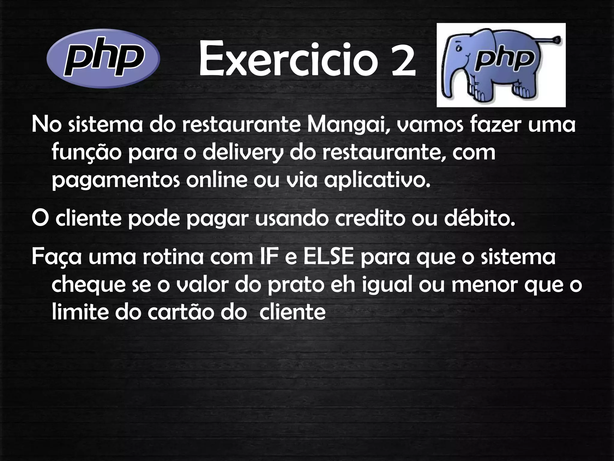 Exercicio 2
No sistema do restaurante Mangai, vamos fazer uma
função para o delivery do restaurante, com
pagamentos online ou via aplicativo.
O cliente pode pagar usando credito ou débito.
Faça uma rotina com IF e ELSE para que o sistema
cheque se o valor do prato eh igual ou menor que o
limite do cartão do cliente
 