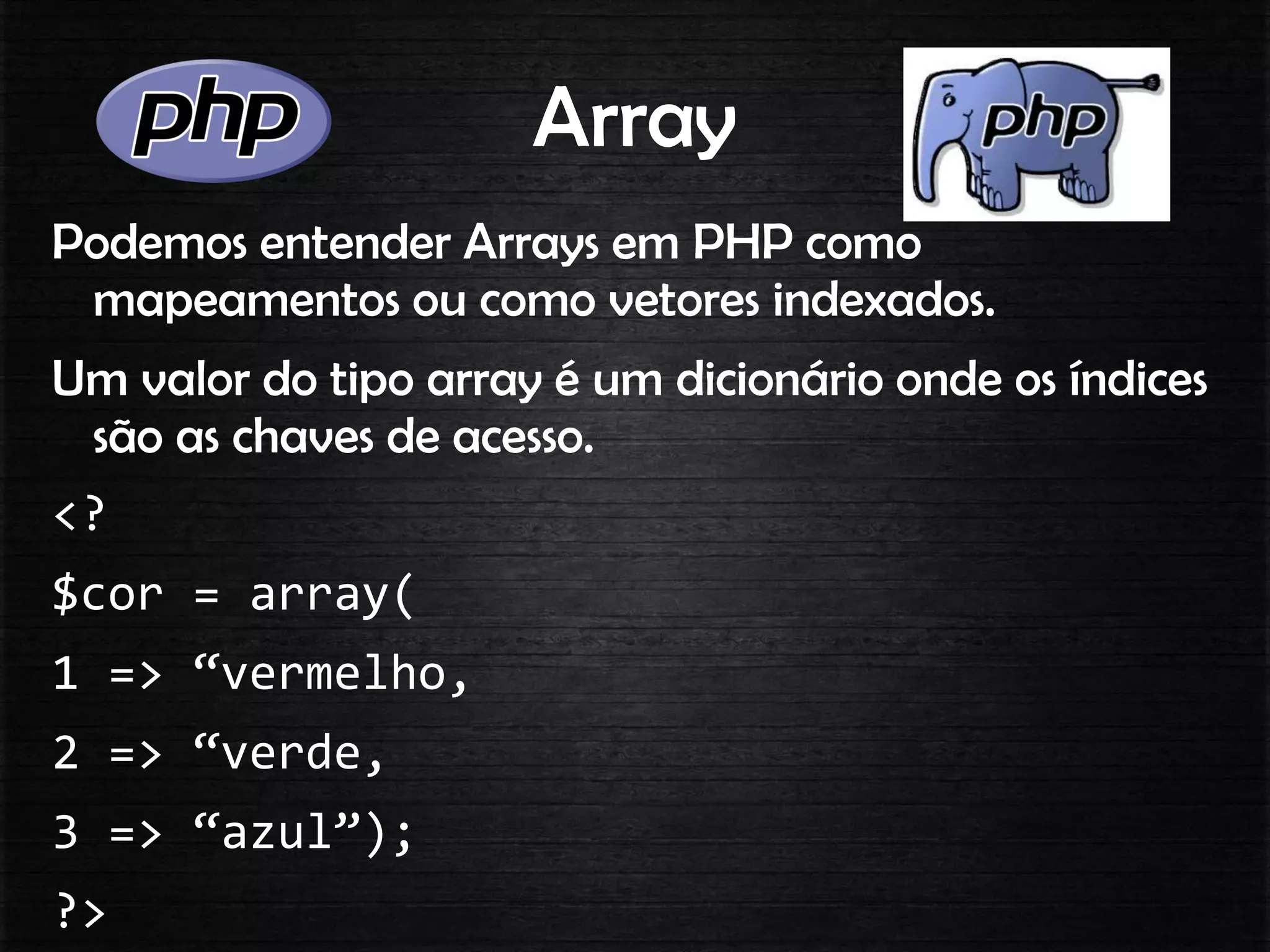 Array
Podemos entender Arrays em PHP como
mapeamentos ou como vetores indexados.
Um valor do tipo array é um dicionário onde os índices
são as chaves de acesso.
<?
$cor = array(
1 => “vermelho,
2 => “verde,
3 => “azul”);
?>
 