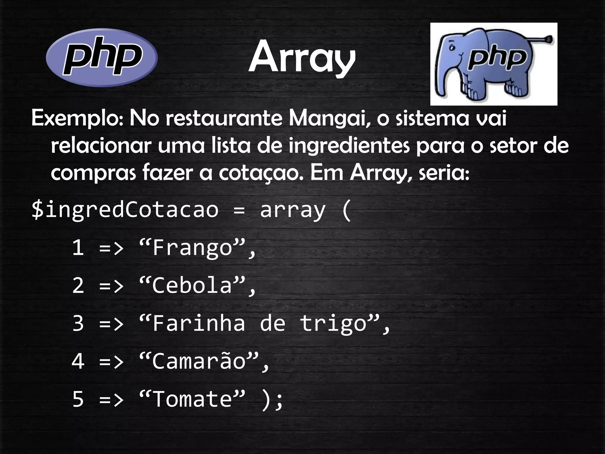Array
Exemplo: No restaurante Mangai, o sistema vai
relacionar uma lista de ingredientes para o setor de
compras fazer a cotaçao. Em Array, seria:
$ingredCotacao = array (
1 => “Frango”,
2 => “Cebola”,
3 => “Farinha de trigo”,
4 => “Camarão”,
5 => “Tomate” );
 