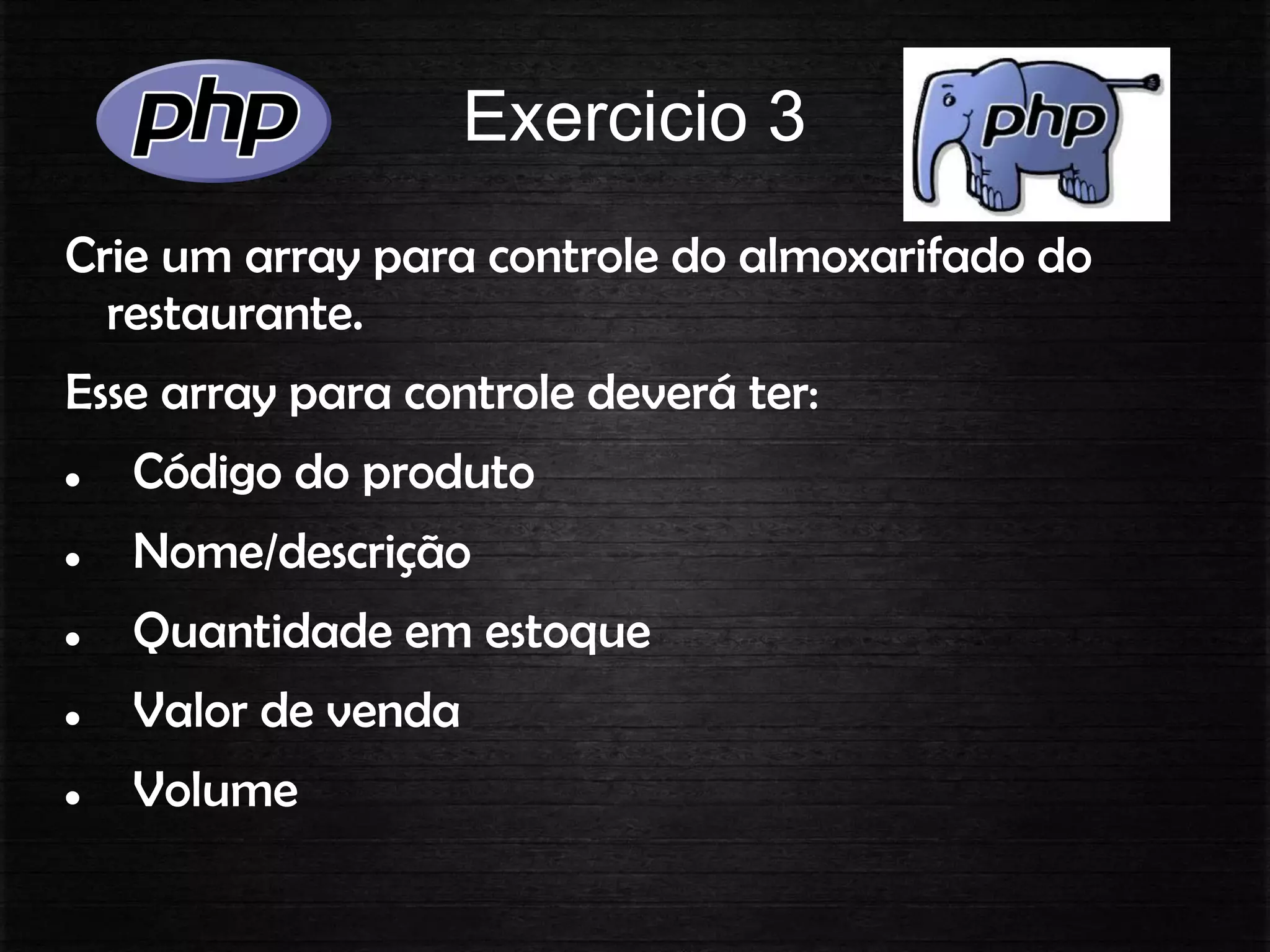 Exercicio 3
Crie um array para controle do almoxarifado do
restaurante.
Esse array para controle deverá ter:
 Código do produto
 Nome/descrição
 Quantidade em estoque
 Valor de venda
 Volume
 