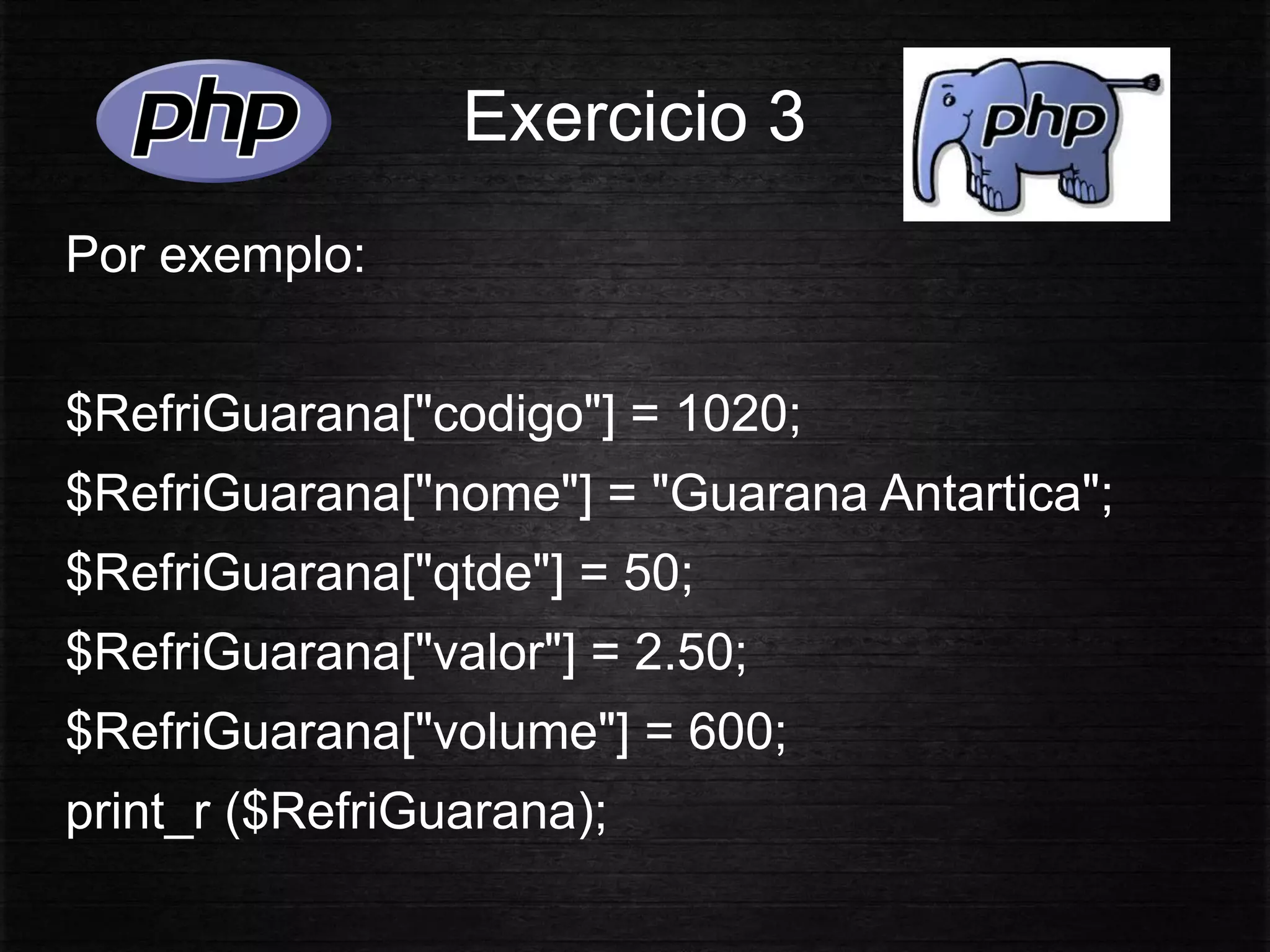 Exercicio 3
Por exemplo:
$RefriGuarana["codigo"] = 1020;
$RefriGuarana["nome"] = "Guarana Antartica";
$RefriGuarana["qtde"] = 50;
$RefriGuarana["valor"] = 2.50;
$RefriGuarana["volume"] = 600;
print_r ($RefriGuarana);
 