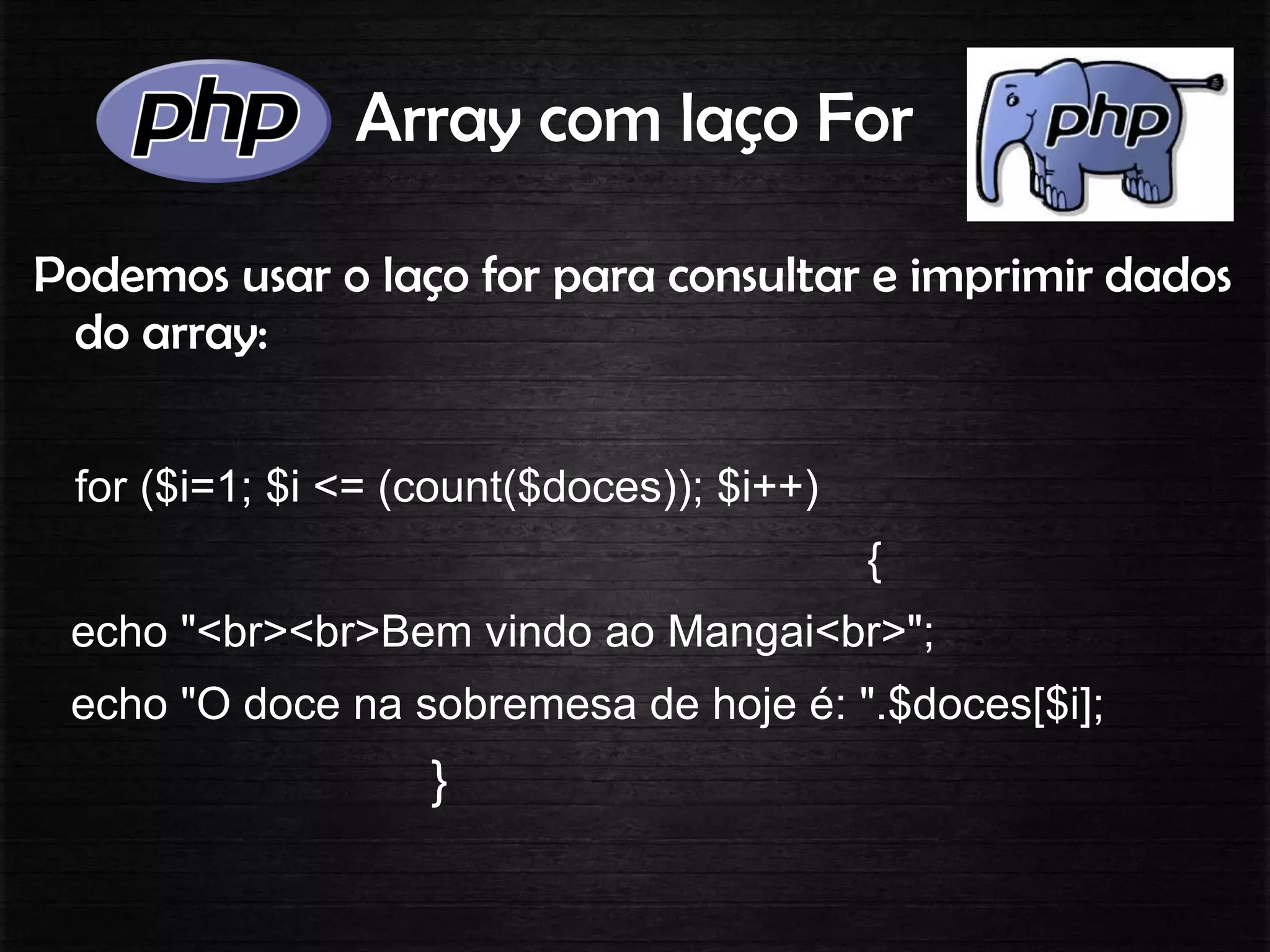 Array com laço For
Podemos usar o laço for para consultar e imprimir dados
do array:
for ($i=1; $i <= (count($doces)); $i++)
{
echo "<br><br>Bem vindo ao Mangai<br>";
echo "O doce na sobremesa de hoje é: ".$doces[$i];
}
 