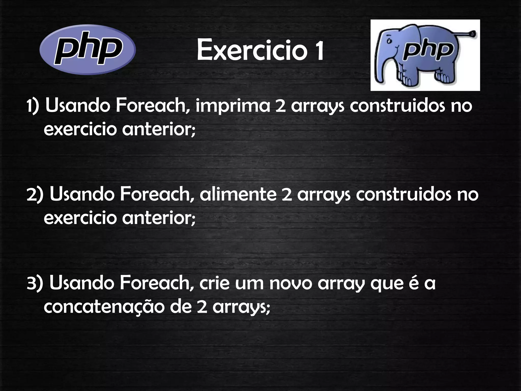 Exercicio 1
1) Usando Foreach, imprima 2 arrays construidos no
exercicio anterior;
2) Usando Foreach, alimente 2 arrays construidos no
exercicio anterior;
3) Usando Foreach, crie um novo array que é a
concatenação de 2 arrays;
 
