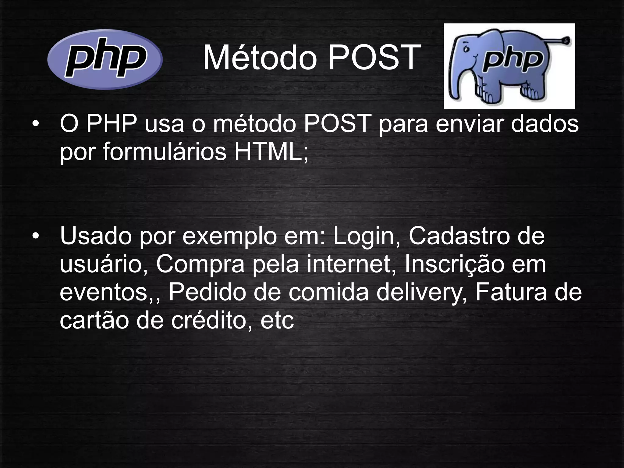 Método POST
• O PHP usa o método POST para enviar dados
por formulários HTML;
• Usado por exemplo em: Login, Cadastro de
usuário, Compra pela internet, Inscrição em
eventos,, Pedido de comida delivery, Fatura de
cartão de crédito, etc
 