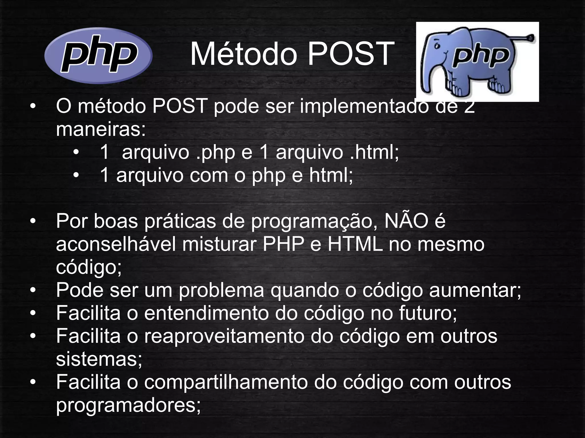 Método POST
• O método POST pode ser implementado de 2
maneiras:
• 1 arquivo .php e 1 arquivo .html;
• 1 arquivo com o php e html;
• Por boas práticas de programação, NÃO é
aconselhável misturar PHP e HTML no mesmo
código;
• Pode ser um problema quando o código aumentar;
• Facilita o entendimento do código no futuro;
• Facilita o reaproveitamento do código em outros
sistemas;
• Facilita o compartilhamento do código com outros
programadores;
 