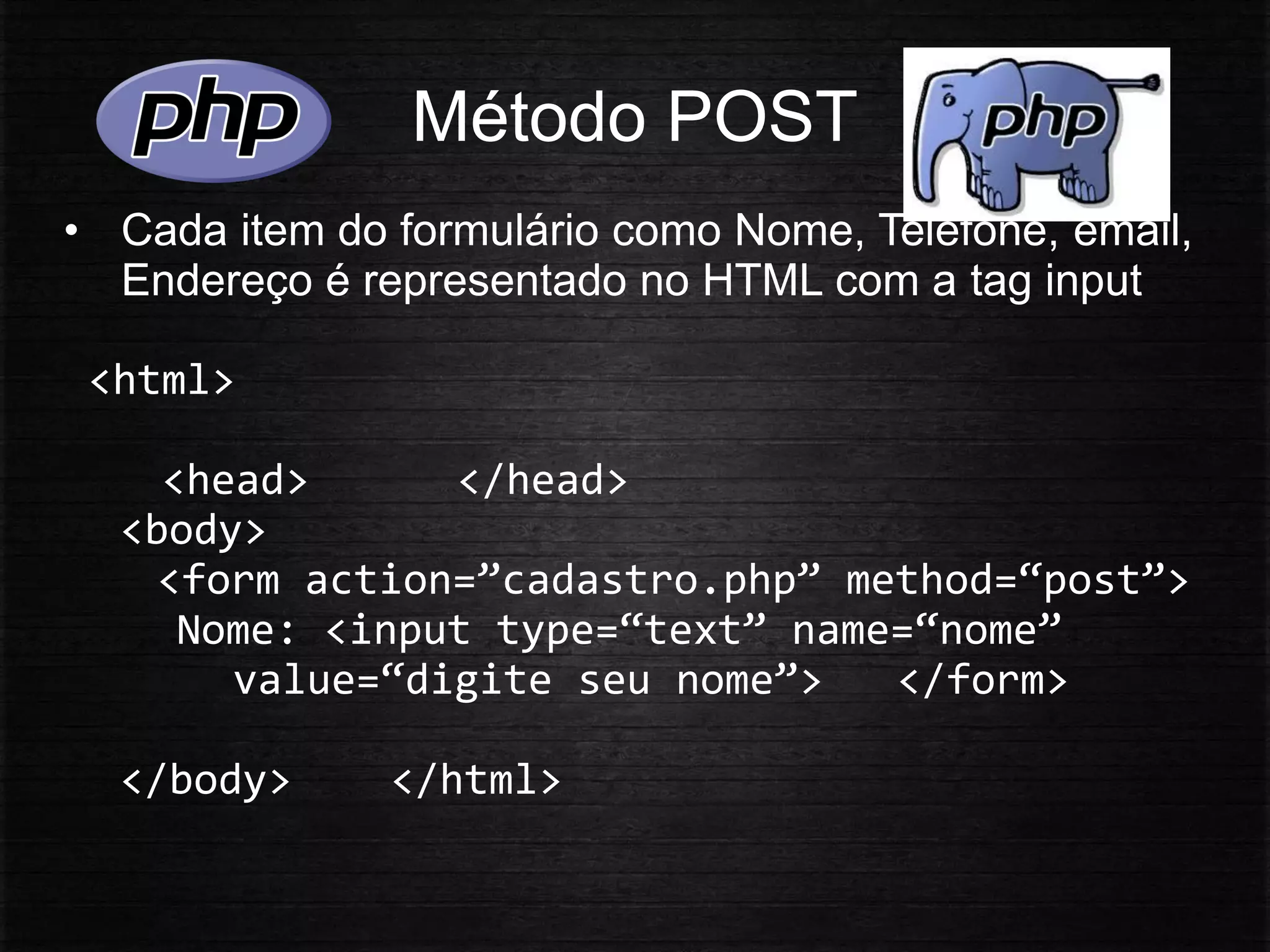 Método POST
• Cada item do formulário como Nome, Telefone, email,
Endereço é representado no HTML com a tag input
<html>
<head> </head>
<body>
<form action=”cadastro.php” method=“post”>
Nome: <input type=“text” name=“nome”
value=“digite seu nome”> </form>
</body> </html>
 