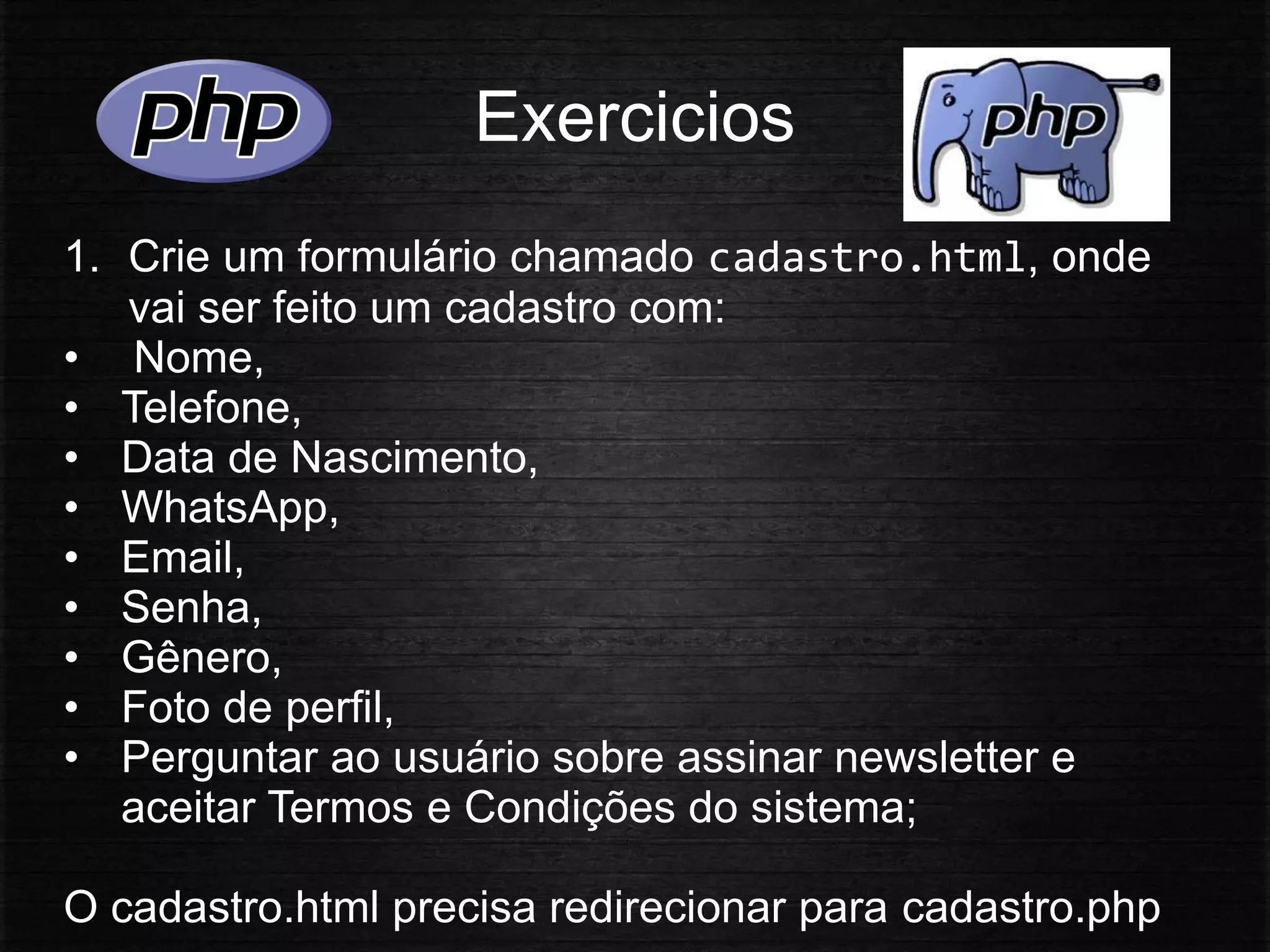 Exercicios
1. Crie um formulário chamado cadastro.html, onde
vai ser feito um cadastro com:
• Nome,
• Telefone,
• Data de Nascimento,
• WhatsApp,
• Email,
• Senha,
• Gênero,
• Foto de perfil,
• Perguntar ao usuário sobre assinar newsletter e
aceitar Termos e Condições do sistema;
O cadastro.html precisa redirecionar para cadastro.php
 