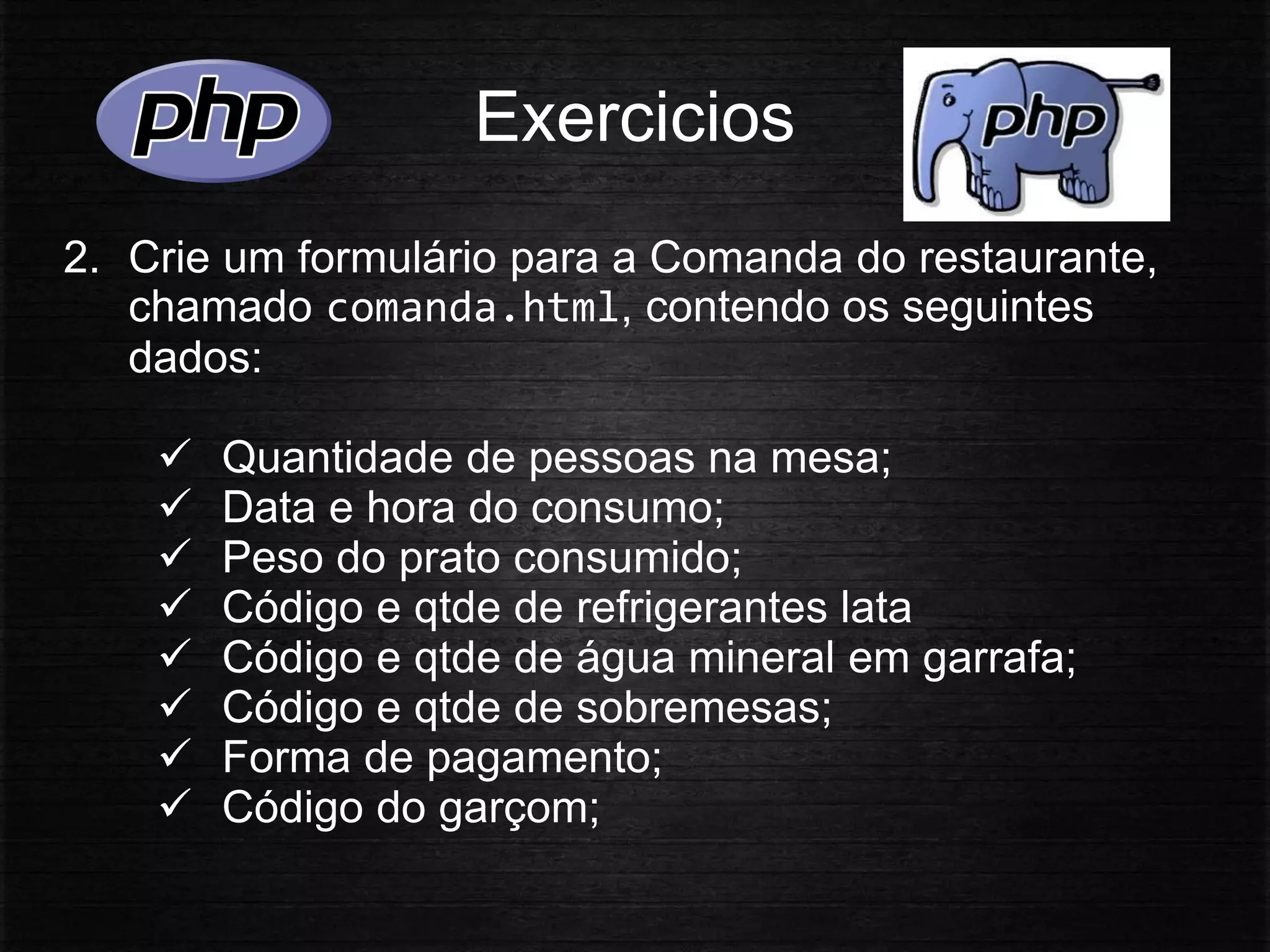Exercicios
2. Crie um formulário para a Comanda do restaurante,
chamado comanda.html, contendo os seguintes
dados:
 Quantidade de pessoas na mesa;
 Data e hora do consumo;
 Peso do prato consumido;
 Código e qtde de refrigerantes lata
 Código e qtde de água mineral em garrafa;
 Código e qtde de sobremesas;
 Forma de pagamento;
 Código do garçom;
 