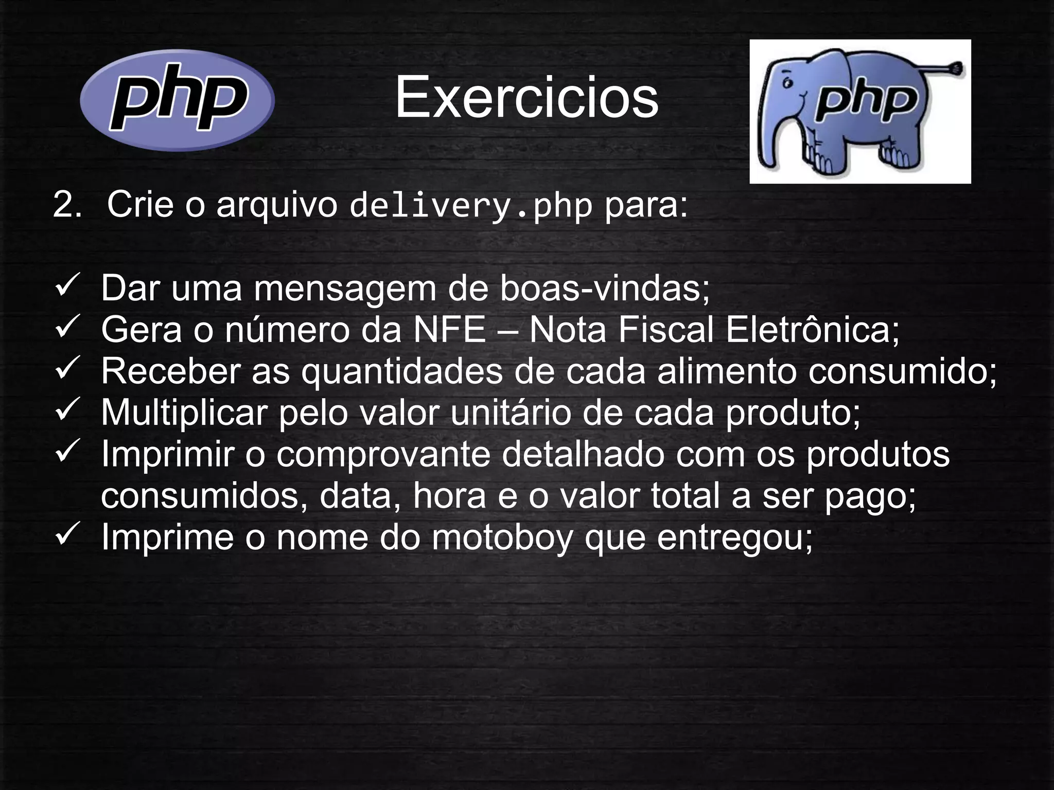 Exercicios
2. Crie o arquivo delivery.php para:
 Dar uma mensagem de boas-vindas;
 Gera o número da NFE – Nota Fiscal Eletrônica;
 Receber as quantidades de cada alimento consumido;
 Multiplicar pelo valor unitário de cada produto;
 Imprimir o comprovante detalhado com os produtos
consumidos, data, hora e o valor total a ser pago;
 Imprime o nome do motoboy que entregou;
 