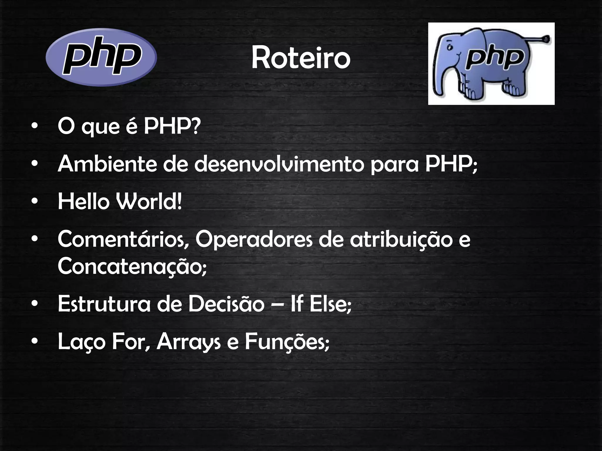Roteiro
• O que é PHP?
• Ambiente de desenvolvimento para PHP;
• Hello World!
• Comentários, Operadores de atribuição e
Concatenação;
• Estrutura de Decisão – If Else;
• Laço For, Arrays e Funções;
 