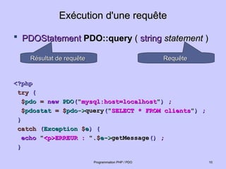 Exécution d'une requête
Exécution d'une requête
 PDOStatement
PDOStatement PDO::query
PDO::query (
( string
string statement
statement )
)
<?php
<?php
try
try {
{
$
$pdo
pdo =
= new
new PDO
PDO(
("
"mysql:host=localhost
mysql:host=localhost"
")
) ;
;
$
$pdostat
pdostat =
= $
$pdo
pdo->
->query
query(
("
"SELECT * FROM clients
SELECT * FROM clients"
")
) ;
;
}
}
catch
catch (
(Exception
Exception $
$e
e)
) {
{
echo
echo "
"<p>ERREUR :
<p>ERREUR : "
".$
.$e
e->
->getMessage
getMessage()
() ;
;
}
}
10
10
Programmation PHP / PDO
Programmation PHP / PDO
Requête
Requête
Résultat de requête
Résultat de requête
 