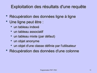 Exploitation des résultats d'une requête
Exploitation des résultats d'une requête
 Récupération des données ligne à ligne
Récupération des données ligne à ligne
 Une ligne peut être :
Une ligne peut être :

un tableau indexé
un tableau indexé

un tableau associatif
un tableau associatif

un tableau mixte (par défaut)
un tableau mixte (par défaut)

un objet anonyme
un objet anonyme

un objet d'une classe définie par l'utilisateur
un objet d'une classe définie par l'utilisateur
 Récupération des données d'une colonne
Récupération des données d'une colonne
11
11
Programmation PHP / PDO
Programmation PHP / PDO
 