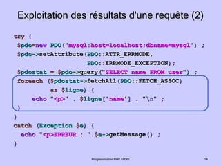 Exploitation des résultats d'une requête (2)
Exploitation des résultats d'une requête (2)
try
try {
{
$
$pdo
pdo=
=new
new PDO
PDO(
("
"mysql:host=localhost;dbname=mysql
mysql:host=localhost;dbname=mysql"
")
) ;
;
$
$pdo
pdo->
->setAttribute
setAttribute(
(PDO
PDO::
::ATTR_ERRMODE,
ATTR_ERRMODE,
PDO
PDO::
::ERRMODE_EXCEPTION
ERRMODE_EXCEPTION)
);
;
$
$pdostat
pdostat =
= $
$pdo
pdo->
->query
query(
("
"SELECT name FROM user
SELECT name FROM user"
")
) ;
;
foreach
foreach (
($
$pdostat
pdostat->
->fetchAll
fetchAll(
(PDO
PDO::
::FETCH_ASSOC
FETCH_ASSOC)
)
as
as $
$ligne
ligne)
) {
{
echo
echo "
"<p>
<p>"
" . $
. $ligne
ligne[
['
'name
name'
']
] .
. "
"n
n"
" ;
;
}
}
}
}
catch
catch (
(Exception
Exception $
$e
e)
) {
{
echo
echo "
"<p>ERREUR :
<p>ERREUR : "
".$
.$e
e->
->getMessage
getMessage()
() ;
;
}
}
14
14
Programmation PHP / PDO
Programmation PHP / PDO
 