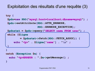 Exploitation des résultats d'une requête (3)
Exploitation des résultats d'une requête (3)
try
try {
{
$
$pdo
pdo=
=new
new PDO
PDO(
("
"mysql:host=localhost;dbname=mysql
mysql:host=localhost;dbname=mysql"
")
) ;
;
$
$pdo
pdo->
->setAttribute
setAttribute(
(PDO
PDO::
::ATTR_ERRMODE,
ATTR_ERRMODE,
PDO
PDO::
::ERRMODE_EXCEPTION
ERRMODE_EXCEPTION)
);
;
$
$pdostat
pdostat =
= $
$pdo
pdo->
->query
query(
("
"SELECT name FROM user
SELECT name FROM user"
")
) ;
;
while
while (
($
$ligne
ligne
= $
= $pdostat
pdostat->
->fetch
fetch(
(PDO
PDO::
::FETCH_ASSOC
FETCH_ASSOC))
)) {
{
echo
echo "
"<p>
<p>"
" . $
. $ligne
ligne[
['
'name
name'
']
] .
. "
"n
n"
" ;
;
}
}
}
}
catch
catch (
(Exception
Exception $
$e
e)
) {
{
echo
echo "
"<p>ERREUR :
<p>ERREUR : "
".$
.$e
e->
->getMessage
getMessage()
() ;
;
}
}
15
15
Programmation PHP / PDO
Programmation PHP / PDO
 