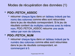 Modes de récupération des données (1)
Modes de récupération des données (1)
 PDO::FETCH_ASSOC
PDO::FETCH_ASSOC

retourner
retourner chaque ligne
chaque ligne dans un
dans un tableau indexé par les
tableau indexé par les
noms des colonnes
noms des colonnes comme elles sont retournées
comme elles sont retournées
dans le jeu de résultats correspondant. Si le jeu de
dans le jeu de résultats correspondant. Si le jeu de
résultats contient
résultats contient de multiples colonnes avec le même
de multiples colonnes avec le même
nom
nom, PDO::FETCH_ASSOC retourne
, PDO::FETCH_ASSOC retourne une seule
une seule
valeur par nom de colonne
valeur par nom de colonne.
.
 PDO::FETCH_NUM
PDO::FETCH_NUM

retourner
retourner chaque ligne
chaque ligne dans un
dans un tableau indexé par le
tableau indexé par le
numéro des colonnes
numéro des colonnes comme elles sont retournées
comme elles sont retournées
dans le jeu de résultats correspondant, en
dans le jeu de résultats correspondant, en
commençant à 0
commençant à 0.
.
16
16
Programmation PHP / PDO
Programmation PHP / PDO
 