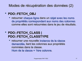 Modes de récupération des données (2)
Modes de récupération des données (2)
 PDO::FETCH_OBJ
PDO::FETCH_OBJ

retourner
retourner chaque ligne
chaque ligne dans un
dans un objet avec les noms
objet avec les noms
de propriétés correspondant aux noms des colonnes
de propriétés correspondant aux noms des colonnes
comme elles sont retournées dans le jeu de résultats.
comme elles sont retournées dans le jeu de résultats.
 PDO::FETCH_CLASS |
PDO::FETCH_CLASS |
PDO::FETCH_CLASSTYPE
PDO::FETCH_CLASSTYPE

retourner une nouvelle
retourner une nouvelle instance de la classe
instance de la classe
demandée
demandée, liant les colonnes aux propriétés
, liant les colonnes aux propriétés
nommées dans la classe.
nommées dans la classe.
Nom de la classe = 1ère colonne
Nom de la classe = 1ère colonne.
.
17
17
Programmation PHP / PDO
Programmation PHP / PDO
 